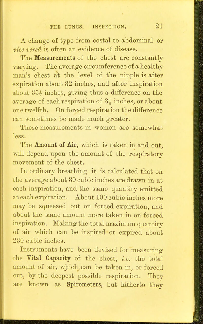 A change of type from costal to abdominal or vice versa is often an evidence of disease. The Measurements of the chest are constantly varying. The average circumference of a healthy man's chest at the level of the nipple is after expiration about 32 inches, and after inspiration about 35^ inches, giving thus a difference on the average of each respiration of 31 inches, or about one twelfth. On forced respiration the difference can sometimes be made much greater. These measurements in women are somewhat less. The Amount of Air, which is taken in and out, will depend upon the amount of the respiratory movement of the chest. In ordinary breathing it is calculated that on the average about 30 cubic inches are drawn in at each inspiration, and the same quantity emitted at each expiration. About 100 cubic inches more may be squeezed out on forced expiration, and about the same amount more taken in on forced inspiration. Making the total maximum quantity of air which can be inspired or expired about 230 cubic inches. Instruments have been devised for measuring the Vital Capacity of the chest, i.e. the total amount of air, which, can be taken in, or forced out, by the deepest possible respiration. They are known as Spirometers, but hitherto they