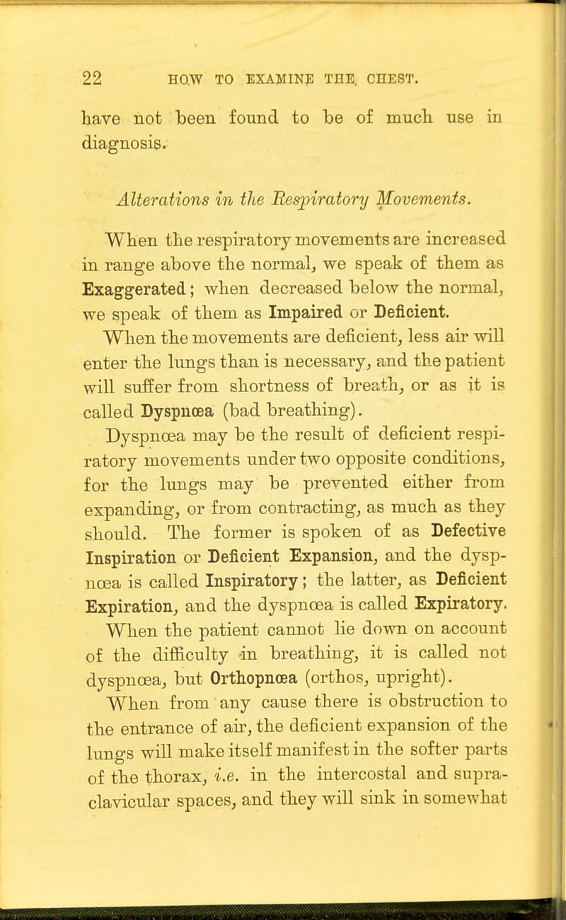 have not been found to be of much use in diagnosis. Alterations in the Respiratory Movements. When the respiratory movements are increased in range above the normal, we speak of them as Exaggerated; when decreased below the normal, we speak of them as Impaired or Deficient. When the movements are deficient, less air will enter the lungs than is necessary, and the patient will suffer from shortness of breath, or as it is called Dyspnoea (bad breathing). Dyspnoea may be the result of deficient respi- ratory movements under two opposite conditions, for the lungs may be prevented either from expanding, or from contracting, as much as they should. The former is spoken of as Defective Inspiration or Deficient Expansion, and the dysp- noea is called Inspiratory; the latter, as Deficient Expiration, and the dyspnoea is called Expiratory. When the patient cannot lie down on account of the difficulty -in breathing, it is called not dyspnoea, but Orthopncea (orthos, upright). When from any cause there is obstruction to the entrance of air, the deficient expansion of the lungs will make itself manifest in the softer parts of the thorax, i.e. in the intercostal and supra- clavicular spaces, and they will sink in somewhat