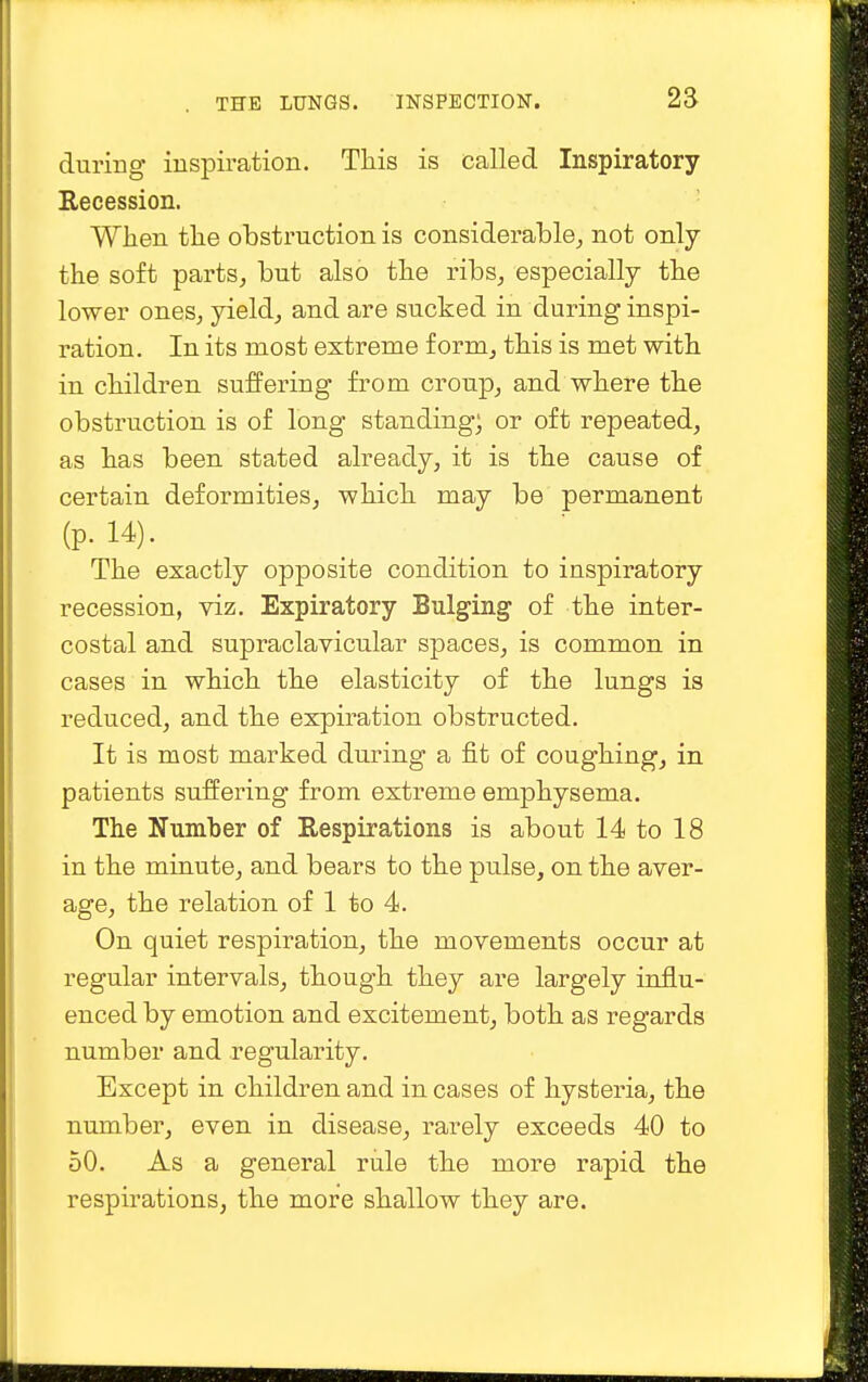 during inspiration. This is called Inspiratory Eecession. When the obstruction is considerable, not only the soft parts, but also the ribs, especially the lower ones, yield, and are sucked in during inspi- ration. In its most extreme form, this is met with in children suffering from croup, and where the obstruction is of long standing; or oft repeated, as has been stated already, it is the cause of certain deformities, which may be permanent (p. 14). The exactly opposite condition to inspiratory recession, viz. Expiratory Bulging of the inter- costal and supraclavicular spaces, is common in cases in which the elasticity of the lungs is reduced, and the expiration obstructed. It is most marked during a fit of coughing, in patients suffering from extreme emphysema. The Number of Respirations is about 14 to 18 in the minute, and bears to the pulse, on the aver- age, the relation of 1 to 4. On quiet respiration, the movements occur at regular intervals, though they are largely influ- enced by emotion and excitement, both as regards number and regularity. Except in children and in cases of hysteria, the number, even in disease, rarely exceeds 40 to 50. As a general rule the more rapid the respirations, the more shallow they are.