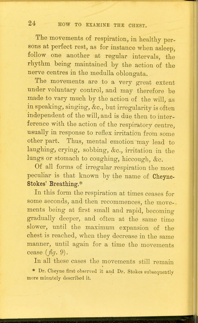 The movements of respiration, in healthy per- sons at perfect rest, as for instance when asleep, follow one another at regular intervals, the rhythm being maintained by the action of the nerve centres in the medulla oblongata. The movements are to a very great extent under voluntary control, and may therefore be made to vary much by the action of the will, as in speaking, singing, &c, but irregularity is often independent of the will, and is due then to inter- ference with the action of the respiratory centre, usually in response to reflex irritation from some other part. Thus, mental emotion may lead to laughing, crying, sobbing, &c, irritation in the lungs or stomach to coughing, hiccough, &C. Of all forms of irregular respiration the most peculiar is that known by the name of Cheyne- Stokes' Breathing * In this form the respiration at times ceases for some seconds, and then recommences, the move- ments being at first small and rapid, becoming gradually deeper, and often at the same time slower, until the maximum expansion of the chest is reached, when they decrease in the same manner, until again for a time the movements cease (fig. 9). In all these cases the movements still remain * Dr. Cheyne first observed it and Dr. Stokes subsequently more minutely described it.