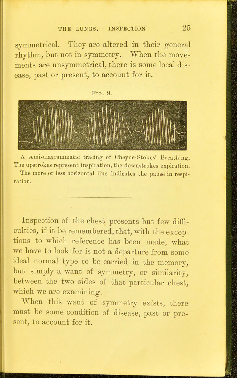 symmetrical. They are altered in their general rhythm, but not in symmetry. When the move- ments are unsymmetrical, there is some local dis- ease, past or present, to account for it. Ftg. 9. A semi-diagrammatic tracing of Cheyne-Stokes' Breathing. The upstrokes represent inspiration, the downstrokes expiration. The more or less horizontal line indicates the pause in respi- ration. Inspection of the chest presents but few diffi- culties, if it be remembered, that, with the excep- tions to which reference has been made, what we have to look for is not a departure from some ideal normal type to be carried in the memory, but simply a want of symmetry, or similarity, between the two sides of that particular chest, which we are examining. When this want of symmetry exists, there must be some condition of disease, past or pre- sent, to account for it.