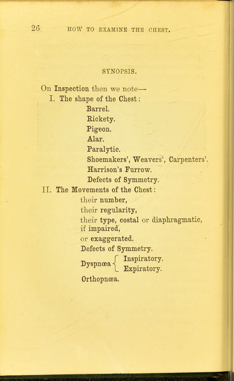 SYNOPSIS. On Inspection then we note— I. The shape of the Chest: Barrel. Rickety. Pigeon. Alar. Paralytic. Shoemakers', Weavers', Carpenters'. Harrison's Furrow. Defects of Symmetry. II. The Movements of the Chest: their number, their regularity, their type, costal or diaphragmatic, if impaired, or exaggerated. Defects of Symmetry. Inspiratory. Expiratory. Orthopnoea.