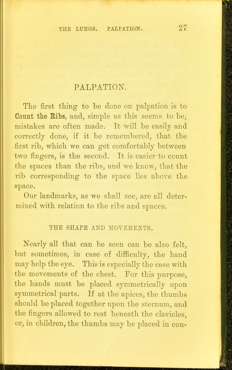 PALPATION. The first thing to be done on palpation is to Count the Ribs, and, simple as this seems to be, mistakes are often made. It will be easily and correctly done, if it be remembered, that the first rib, which we can get comfortably between two fingers, is the second. It is easier to count the spaces than the ribs, and we know, that the rib corresponding to the space lies above the space. Our landmarks, as we shall see, are all deter- mined with relation to the ribs and spaces. THE SHAPE AND MOVEMENTS. Nearly all that can be seen can be also felt, but sometimes, in case of difficulty, the hand may help the eye. This is especially the case with the movements of the chest. For this purpose, the hands must be placed symmetrically upon symmetrical parts. If at the apices, the thumbs should be placed together upon the sternum, and the fingers allowed to rest beneath the clavicles, or, in children, the thumbs may be placed in con-