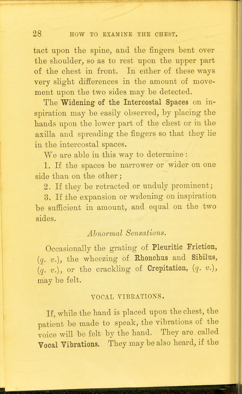 tact upon the spine, and the fingers bent over the shoulder, so as to rest upon the upper part of the chest in front. In either of these ways very slight differences in the amount of move- ment upon the two sides may be detected. The Widening of the Intercostal Spaces on in- spiration may be easily observed, by placing the hands upon the lower part of the chest or in the axilla and spreading the fingers so that they lie in the intercostal spaces. We are able in this way to determine : 1. If the spaces be narrower or wider on one side than on the other; 2. If they be retracted or unduly prominent; 3. If the expansion or widening on inspiration be sufficient in amount, and equal on the two sides. Abnormal Sensations. Occasionally the grating of Pleuritic Friction, (q. v.), the wheezing of Rhonchus and Sibilus, (q. v.), or the crackling of Crepitation, (q. v.), may be felt. VOOAL VIBRATIONS. If, while the hand is placed upon the chest, the patient be made to speak, the vibrations of the voice will be felt by the hand. They are called Vocal Vibrations. They may be also heard, if the
