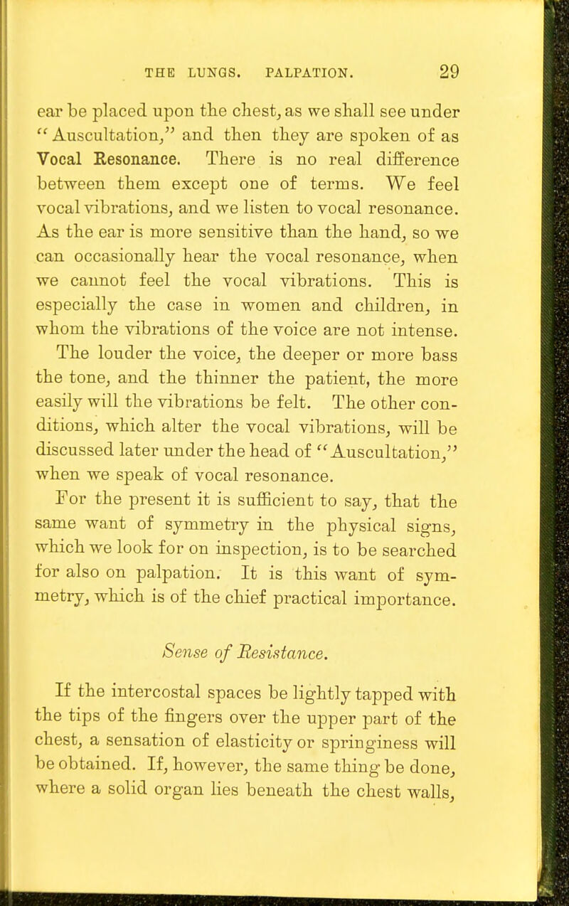 ear be placed upon the chest, as we shall see under Auscultation/' and then they are spoken of as Vocal Resonance. There is no real difference between them except one of terms. We feel vocal vibrations, and we listen to vocal resonance. As the ear is more sensitive than the hand, so we can occasionally hear the vocal resonance, when we cannot feel the vocal vibrations. This is especially the case in women and children, in whom the vibrations of the voice are not intense. The louder the voice, the deeper or more bass the tone, and the thinner the patient, the more easily will the vibrations be felt. The other con- ditions, which alter the vocal vibrations, will be discussed later under the head of Auscultation, when we speak of vocal resonance. For the present it is sufficient to say, that the same want of symmetry in the physical signs, which we look for on inspection, is to be searched for also on palpation. It is this want of sym- metry, which is of the chief practical importance. Sense of Resistance. If the intercostal spaces be lightly tapped with the tips of the fingers over the upper part of the chest, a sensation of elasticity or springiness will be obtained. If, however, the same thing be done, where a solid organ lies beneath the chest walls,