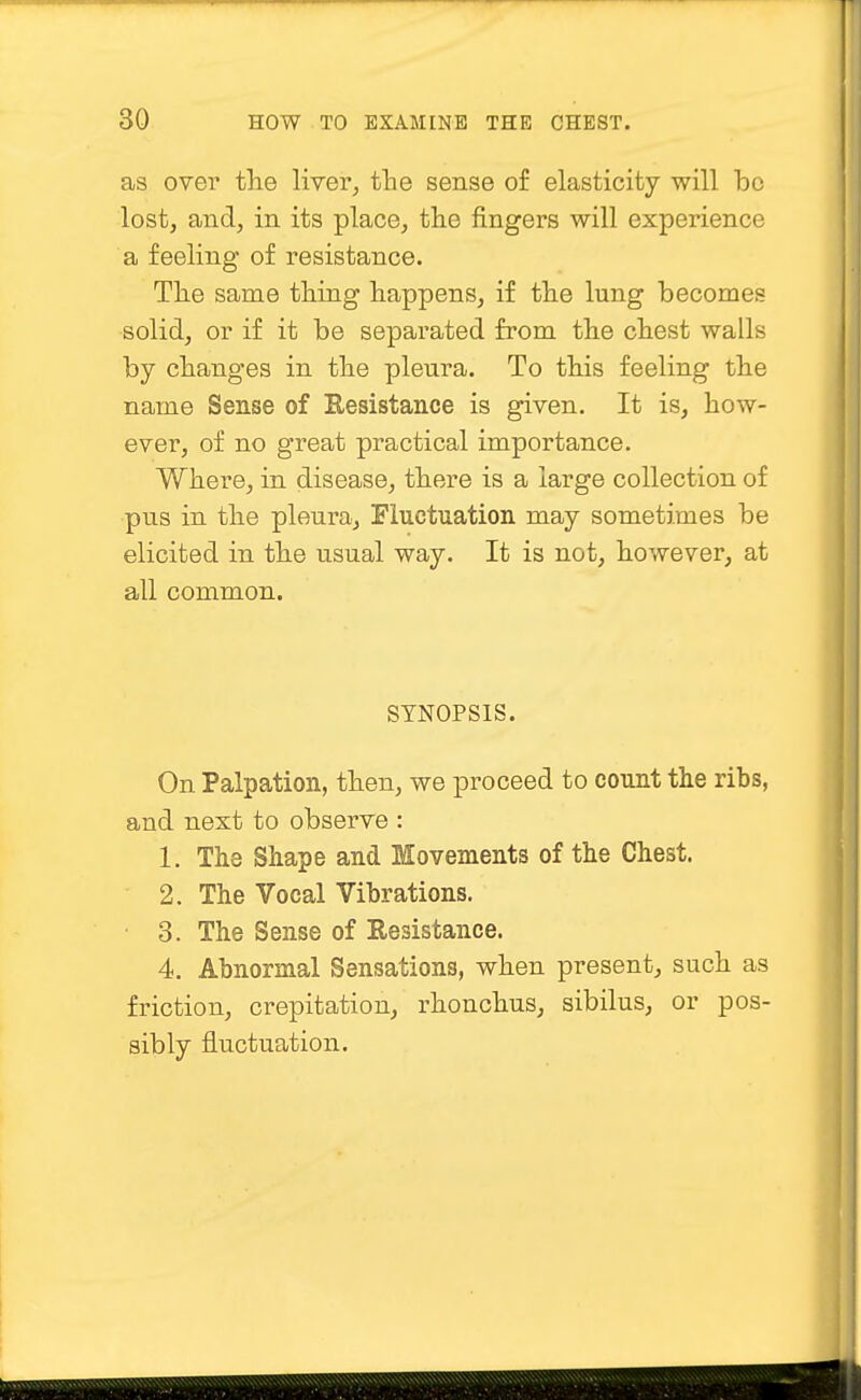 as over the liver, the sense of elasticity will bo lost, and, in its place, the fingers will experience a feeling of resistance. The same thing happens, if the lung becomes solid, or if it be separated from the chest walls by changes in the pleura. To this feeling the name Sense of Eesistance is given. It is, how- ever, of no great practical importance. Where, in disease, there is a large collection of pus in the pleura, Fluctuation may sometimes be elicited in the usual way. It is not, however, at all common. SYNOPSIS. On Palpation, then, we proceed to count the ribs, and next to observe : 1. The Shape and Movements of the Chest. 2. The Vocal Vibrations. 3. The Sense of Resistance. 4. Abnormal Sensations, when present, such as friction, crepitation, rhonchus, sibilus, or pos- sibly fluctuation.