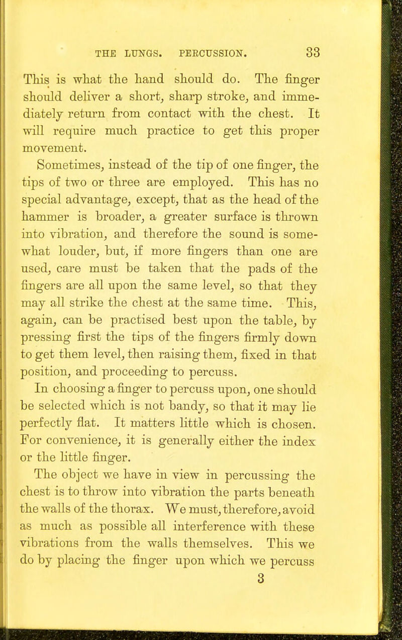 This is what the hand should do. The finger should deliver a short, sharp stroke, and imme- diately return from contact with the chest. It will require much practice to get this proper movement. Sometimes, instead of the tip of one finger, the tips of two or three are employed. This has no special advantage, except, that as the head of the hammer is broader, a greater surface is thrown into vibration, and therefore the sound is some- what louder, but, if more fingers than one are used, care must be taken that the pads of the fingers are all upon the same level, so that they may all strike the chest at the same time. This, again, can be practised best upon the table, by pressing first the tips of the fingers firmly down to get them level, then raising them, fixed in that position, and proceeding to percuss. In choosing a finger to percuss upon, one should be selected which is not bandy, so that it may lie perfectly flat. It matters little which is chosen. For convenience, it is generally either the index or the little finger. The object we have in view in percussing the chest is to throw into vibration the parts beneath the walls of the thorax. We must, therefore, avoid as much as possible all interference with these vibrations from the walls themselves. This we do by placing the finger upon which we percuss 3