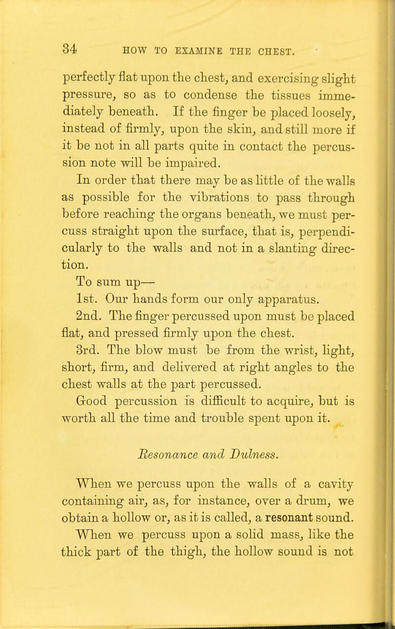 perfectly flat upon the chest, and exercising slight pressure, so as to condense the tissues imme- diately beneath. If the finger be placed loosely, instead of firmly, upon the skin, and still more if it be not in all parts quite in contact the percus- sion note will be impaired. In order that there may be as little of the walls as possible for the vibrations to pass through before reaching the organs beneath, we must per- cuss straight upon the surface, that is, perpendi- cularly to the walls and not in a slanting direc- tion. To sum up— 1st. Our hands form our only apparatus. 2nd. The finger percussed upon must be placed flat, and pressed firmly upon the chest. 3rd. The blow must be from the wrist, light, short, firm, and delivered at right angles to the chest walls at the part percussed. Good percussion is difficult to acquire, but is worth all the time and trouble spent upon it. Resonance and Dulness. When we percuss upon the walls of a cavity containing air, as, for instance, over a drum, we obtain a hollow or, as it is called, a resonant sound. When we percuss upon a solid mass, like the thick part of the thigh, the hollow sound is not