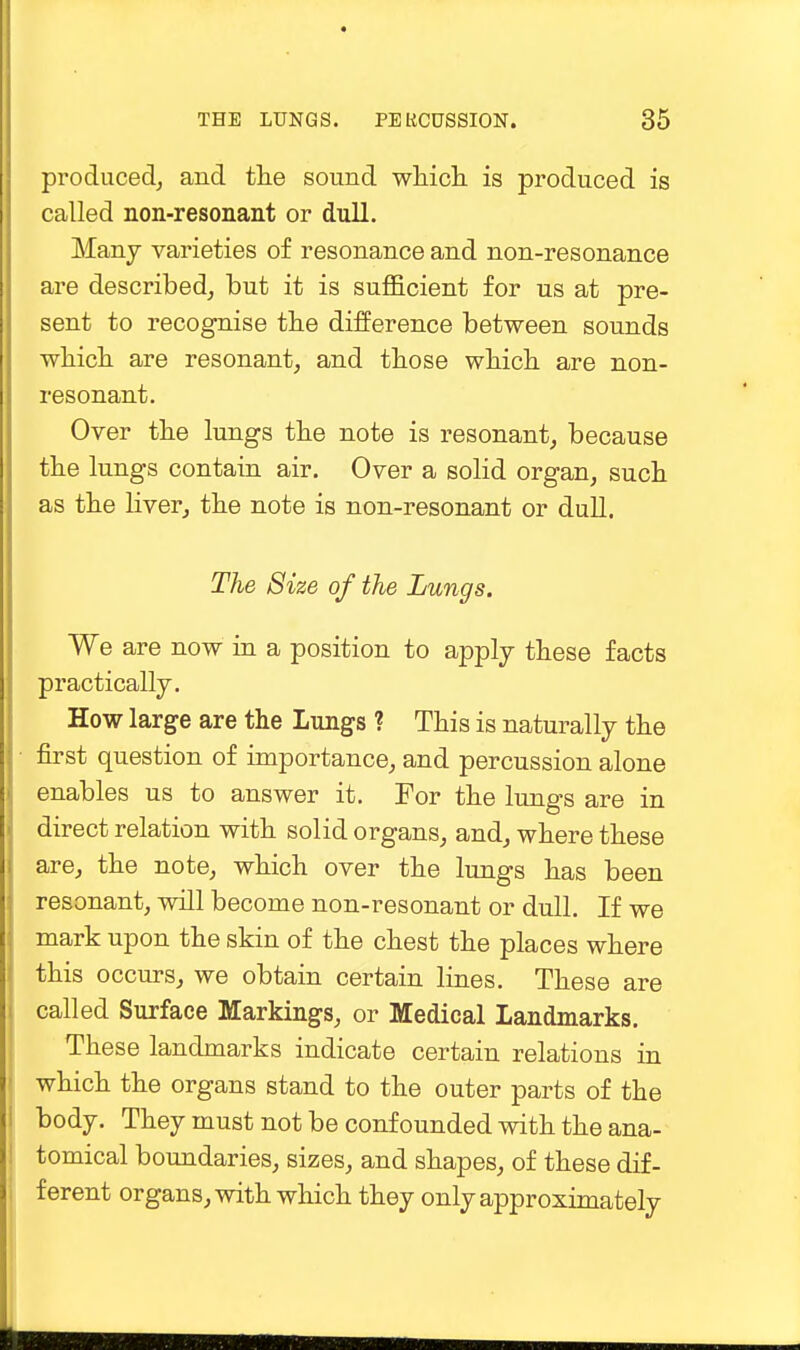 produced, and the sound which is produced is called non-resonant or dull. Many varieties of resonance and non-resonance are described, but it is sufficient for us at pre- sent to recognise the difference between sounds which are resonant, and those which are non- resonant. Oyer the lungs the note is resonant, because the lungs contain air. Over a solid organ, such as the liver, the note is non-resonant or dull. The Size of the Lungs. We are now in a position to apply these facts practically. How large are the Lungs ? This is naturally the first question of importance, and percussion alone enables us to answer it. For the lungs are in direct relation with solid organs, and, where these are, the note, which over the lungs has been resonant, will become non-resonant or dull. If we mark upon the skin of the chest the places where this occurs, we obtain certain lines. These are called Surface Markings, or Medical Landmarks. These landmarks indicate certain relations in which the organs stand to the outer parts of the body. They must not be confounded with the ana- tomical boundaries, sizes, and shapes, of these dif- ferent organs, with which they only approximately
