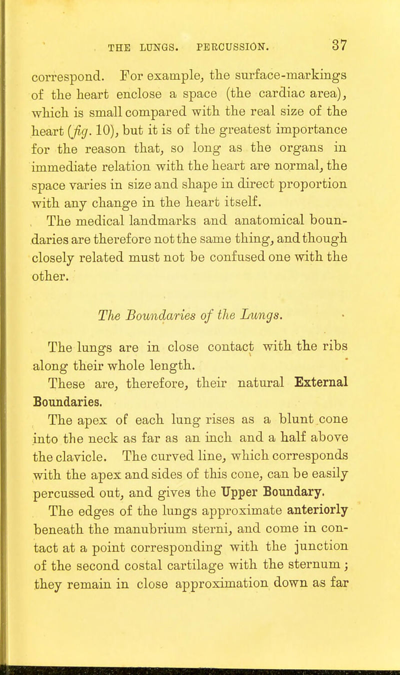 correspond. For example, the surface-markings of the heart enclose a space (the cardiac area), which is small compared with the real size of the heart {fig. 10), but it is of the greatest importance for the reason that, so long as the organs in immediate relation with the heart are normal, the space varies in size and shape in direct proportion with any change in the heart itself. The medical landmarks and anatomical boun- daries are therefore not the same thing, and though closely related must not be confused one with the other. The Boundaries of the Lungs. The lungs are in close contact with the ribs along their whole length. These are, therefore, their natural External Boundaries. The apex of each lung rises as a blunt cone into the neck as far as an inch and a half above the clavicle. The curved line, which corresponds with the apex and sides of this cone, can be easily percussed out, and gives the Upper Boundary. The edges of the lungs approximate anteriorly beneath the manubrium sterni, and come in con- tact at a point corresponding with the junction of the second costal cartilage with the sternum; they remain in close approximation down as far