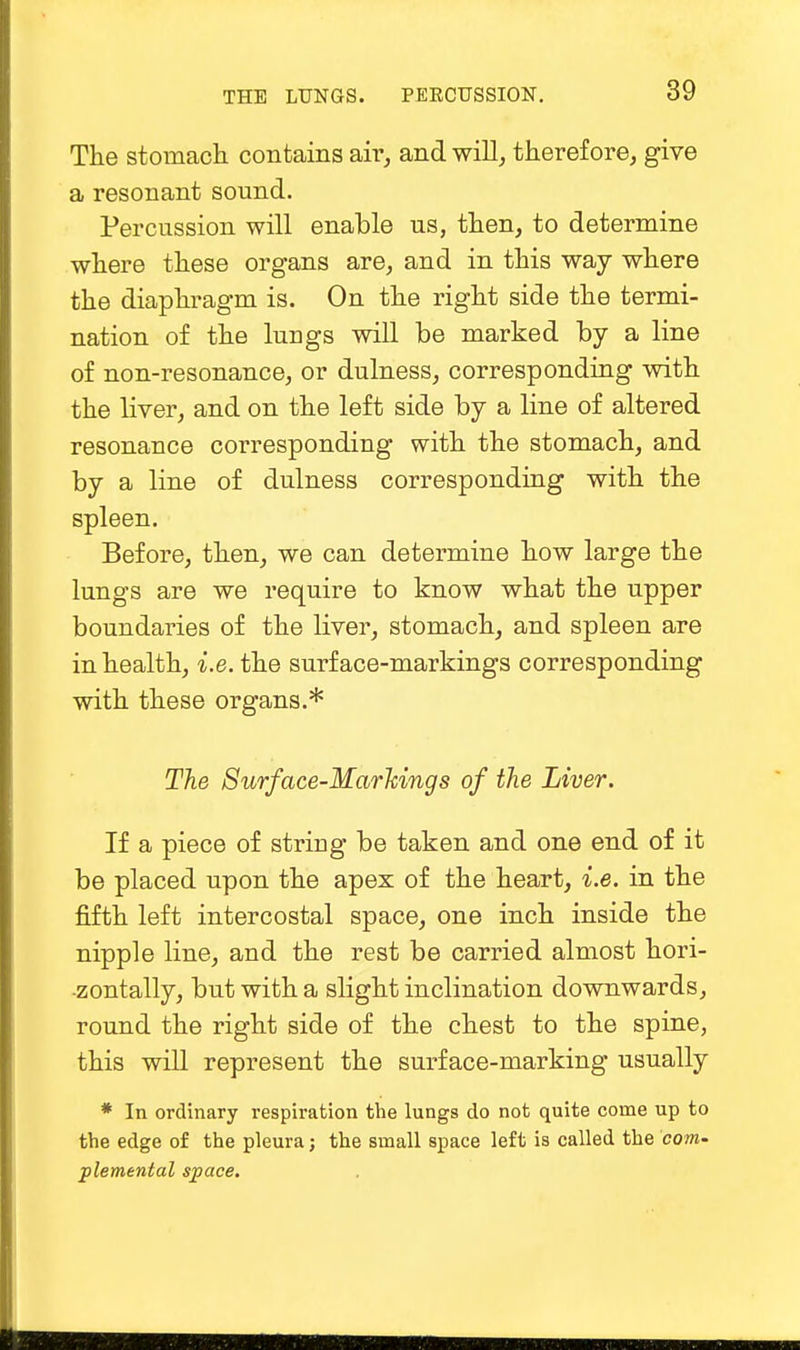 The stomach contains air, and will, therefore, give a resonant sound. Percussion will enable us, then, to determine where these organs are, and in this way where the diaphragm is. On the right side the termi- nation of the lungs will be marked by a line of non-resonance, or dulness, corresponding with the liver, and on the left side by a line of altered resonance corresponding with the stomach, and by a line of dulness corresponding with the spleen. Before, then, we can determine how large the lungs are we require to know what the upper boundaries of the liver, stomach, and spleen are in health, 'i.e. the surface-markings corresponding with these organs.* The Surface-Markings of the Liver. If a piece of string be taken and one end of it be placed upon the apex of the heart, i.e. in the fifth left intercostal space, one inch inside the nipple line, and the rest be carried almost hori- zontally, but with a slight inclination downwards, round the right side of the chest to the spine, this will represent the surface-marking usually * In ordinary respiration the lungs do not quite come up to the edge of the pleura; the small space left is called the com- plemenlal space.