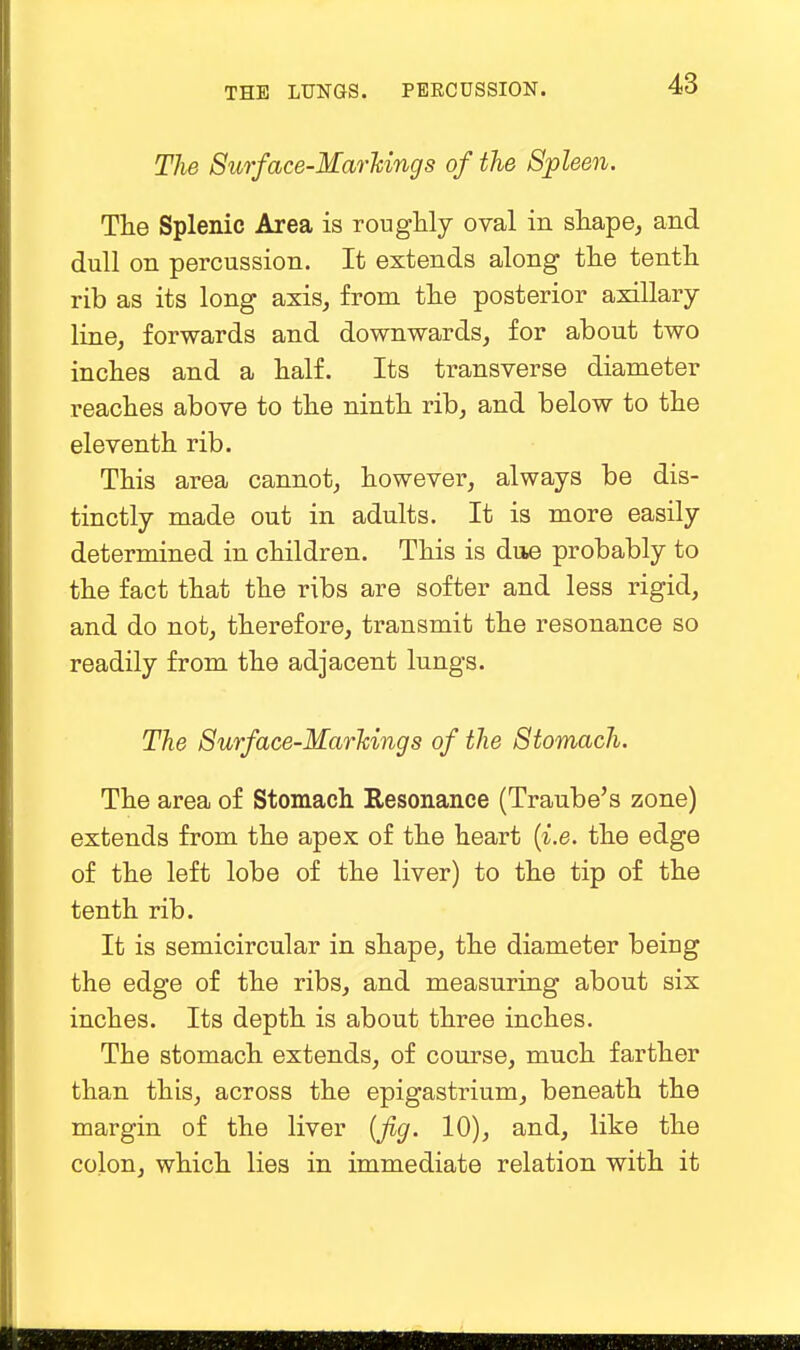 The Surface-Markings of the Spleen. The Splenic Area is roughly oval in shape, and dull on percussion. It extends along the tenth rib as its long axis, from the posterior axillary line, forwards and downwards, for about two inches and a half. Its transverse diameter reaches above to the ninth rib, and below to the eleventh rib. This area cannot, however, always be dis- tinctly made out in adults. It is more easily determined in children. This is due probably to the fact that the ribs are softer and less rigid, and do not, therefore, transmit the resonance so readily from the adjacent lungs. The Surface-Markings of the Stomach. The area of Stomach Resonance (Traube's zone) extends from the apex of the heart {i.e. the edge of the left lobe of the liver) to the tip of the tenth rib. It is semicircular in shape, the diameter being the edge of the ribs, and measuring about six inches. Its depth is about three inches. The stomach extends, of course, much farther than this, across the epigastrium, beneath the margin of the liver {fig. 10), and, like the colon, which lies in immediate relation with it