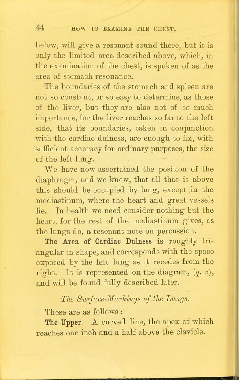 below, will give a resonant sound there, but it is only the limited area described above, which, in the examination of the chest, is spoken of as the area of stomach resonance. The boundaries of the stomach and spleen are not so constant, or so easy to determine, as those of the liver, but they are also not of so much importance, for the liver reaches so far to the left side, that its boundaries, taken in conjunction with the cardiac dulness, are enough to fix, with sufficient accuracy for ordinary purposes, the size of the left lung. We have now ascertained the position of the diaphragm, and we know, that all that is above this should be occupied by lung, except in the mediastinum, where the heart and great vessels lie. In health we need consider nothing but the heart, for the rest of the mediastinum gives, as the lungs do, a resonant note on percussion. The Area of Cardiac Dulness is roughly tri- angular in shape, and corresponds with the space exposed by the left lung as it recedes from the right. It is represented on the diagram, (q. v), and will be found fully described later. The Surface-Marhings of the Lungs. These are as follows : The Upper. A curved line, the apex of which reaches one inch and a half above the clavicle.
