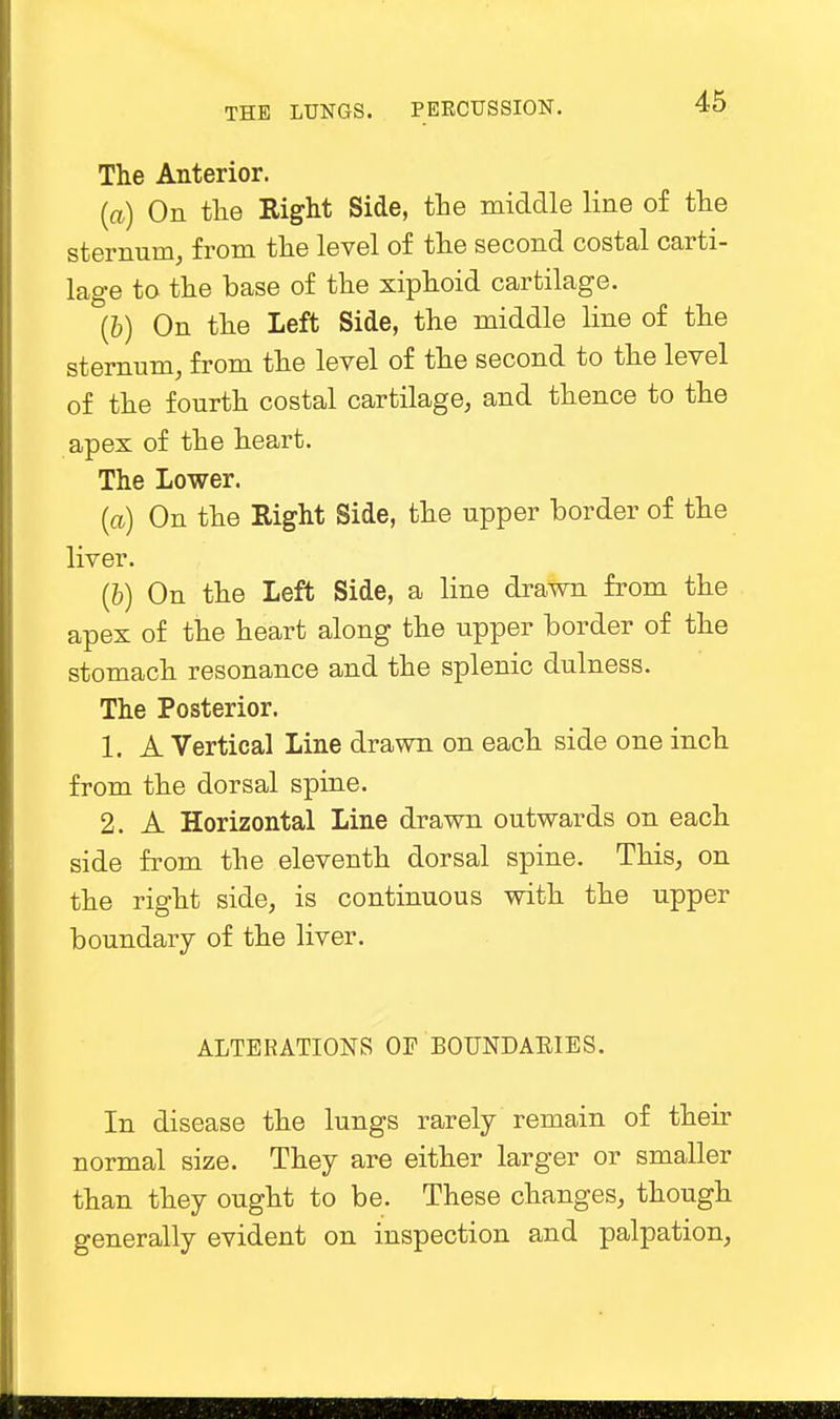 The Anterior. (a) On the Right Side, the middle line of the sternum, from the level of the second costal carti- lage to the base of the xiphoid cartilage. (6) On the Left Side, the middle line of the sternum, from the level of the second to the level of the fourth costal cartilage, and thence to the apex of the heart. The Lower. (a) On the Right Side, the upper border of the liver. (6) On the Left Side, a line drawn from the apex of the heart along the upper border of the stomach resonance and the splenic dulness. The Posterior. 1. A Vertical Line drawn on each side one inch from the dorsal spine. 2. A Horizontal Line drawn outwards on each side from the eleventh dorsal spine. This, on the right side, is continuous with the upper boundary of the liver. ALTERATIONS OF BOUNDARIES. In disease the lungs rarely remain of their normal size. They are either larger or smaller than they ought to be. These changes, though generally evident on inspection and palpation,