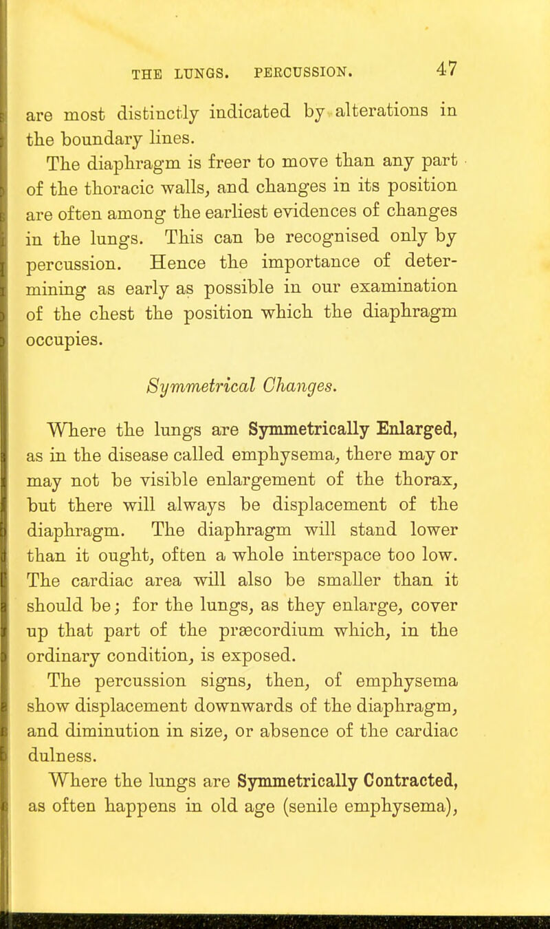 are most distinctly indicated by alterations in the boundary lines. The diaphragm is freer to move than any part of the thoracic walls, and changes in its position are often among the earliest evidences of changes in the lungs. This can be recognised only by percussion. Hence the importance of deter- mining as early as possible in our examination of the chest the position which the diaphragm occupies. Symmetrical Changes. Where the lungs are Symmetrically Enlarged, as in the disease called emphysema, there may or may not be visible enlargement of the thorax, but there will always be displacement of the diaphragm. The diaphragm will stand lower than it ought, often a whole interspace too low. The cardiac area will also be smaller than it should be; for the lungs, as they enlarge, cover up that part of the prsecordium which, in the ordinary condition, is exposed. The percussion signs, then, of emphysema show displacement downwards of the diaphragm, and diminution in size, or absence of the cardiac dulness. Where the lungs are Symmetrically Contracted, as often happens in old age (senile emphysema),
