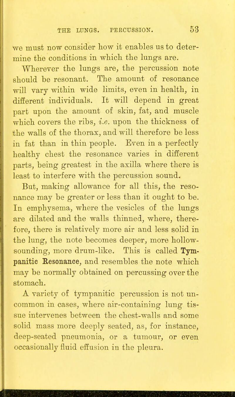 we must now consider how it enables us to deter- mine the conditions in which the lungs are. Wherever the lungs are, the percussion note should be resonant. The amount of resonance will vary within wide limits, even in health, in different individuals. It will depend in great part upon the amount of skin, fat, and muscle which covers the ribs, i.e. upon the thickness of the walls of the thorax, and will therefore be less in fat than in thin people. Even in a perfectly healthy chest the resonance varies in different parts, being greatest in the axilla where there is least to interfere with the percussion sound. But, making allowance for all this, the reso- nance may be greater or less than it ought to be. In emphysema, where the vesicles of the lungs are dilated and the walls thinned, where, there- fore, there is relatively more air and less solid in the lung, the note becomes deeper, more hollow- sounding, more drum-like. This is called Tym- panitic Resonance, and resembles the note which may be normally obtained on percussing over the stomach. A variety of tympanitic percussion is not un- common in cases, where air-containing lung tis- sue intervenes between the chest-walls and some solid mass more deeply seated, as, for instance, deep-seated pneumonia, or a tumour, or even occasionally fluid effusion in the pleura.