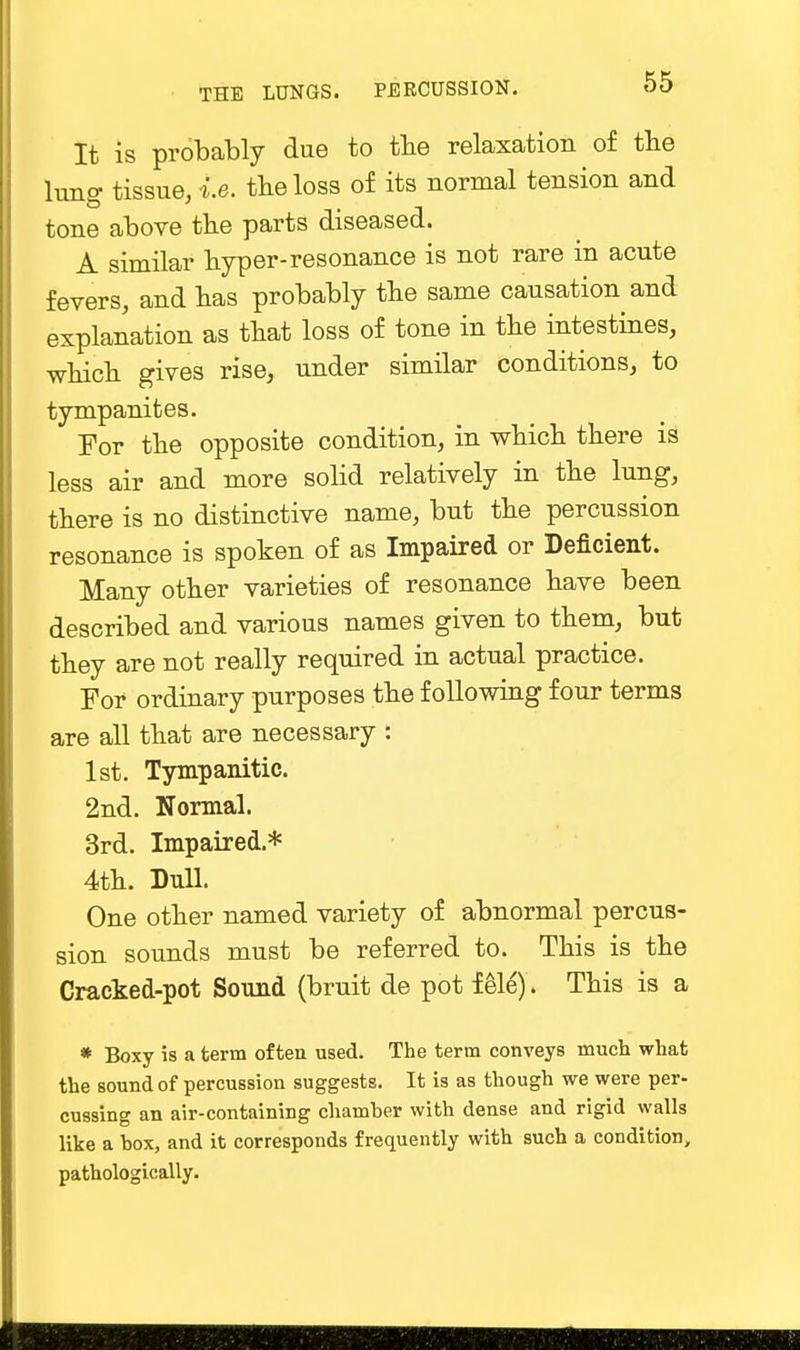 It is probably due to the relaxation of the lung tissue, i.e. the loss of its normal tension and tone above the parts diseased. A similar hyper-resonance is not rare in acute fevers, and has probably the same causation and explanation as that loss of tone in the intestines, which gives rise, under similar conditions, to tympanites. For the opposite condition, in which there is less air and more solid relatively in the lung, there is no distinctive name, but the percussion resonance is spoken of as Impaired or Deficient. Many other varieties of resonance have been described and various names given to them, but they are not really required in actual practice. For ordinary purposes the following four terms are all that are necessary : 1st. Tympanitic. 2nd. Normal. 3rd. Impaired.* 4th. Dull. One other named variety of abnormal percus- sion sounds must be referred to. This is the Cracked-pot Sound (bruit de pot f ele). This is a * Boxy is a term often used. The term conveys much what the sound of percussion suggests. It is as though we were per- cussing an air-containing chamber with dense and rigid walls like a box, and it corresponds frequently with such a condition, pathologically.