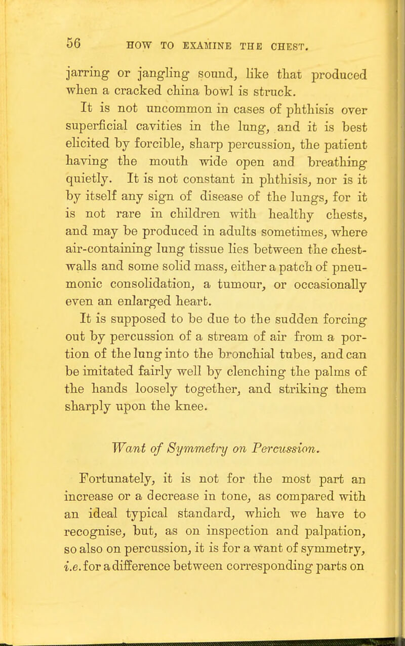 jarring or jangling sound, like that produced when a cracked china bowl is struck. It is not uncommon in cases of phthisis over superficial cavities in the lung, and it is best elicited by forcible, sharp percussion, the patient having the mouth wide open and breathing quietly. It is not constant in phthisis, nor is it by itself any sign of disease of the lungs, for it is not rare in children with healthy chests, and may be produced in adults sometimes, where air-containing lung tissue lies between the chest- walls and some solid mass, either a patch of pneu- monic consolidation, a tumour, or occasionally even an enlarged heart. It is supposed to be due to the sudden forcing out by percussion of a stream of air from a por- tion of the lung into the bronchial tubes, and can be imitated fairly well by clenching the palms of the hands loosely together, and striking them sharply upon the knee. Want of Symmetiy on Percussion. Fortunately, it is not for the most part an increase or a decrease in tone, as compared with an ideal typical standard, which we have to recognise, but, as on inspection and palpation, so also on percussion, it is for a want of symmetry, i.e. for a difference between corresponding parts on