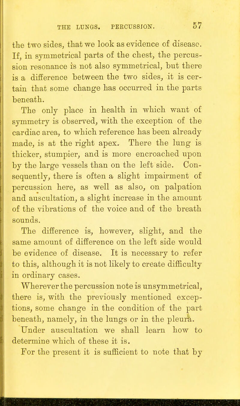 the two sides, that we look as evidence of disease. If, in symmetrical parts of the chest, the percus- sion resonance is not also symmetrical, but there is a difference between the two sides, it is cer- tain that some change has occurred in the parts beneath. The only place in health in which want of symmetry is observed, with the exception of the cardiac area, to which reference has been already made, is at the right apex. There the lung is thicker, stumpier, and is more encroached upon by the large vessels than on the left side. Con- sequently, there is often a slight impairment of percussion here, as well as also, on palpation and auscultation, a slight increase in the amount of the vibrations of the voice and of the breath sounds. The difference is, however, slight, and the same amount of difference on the left side would be evidence of disease. It is necessary to refer to this, although it is not likely to create difficulty in ordinary cases. Wherever the percussion note is unsymmetrical, there is, with the previously mentioned excep- tions, some change in the condition of the part beneath, namely, in the lungs or in the pleura. Under auscultation we shall learn how to determine which of these it is. For the present it is sufficient to note that by