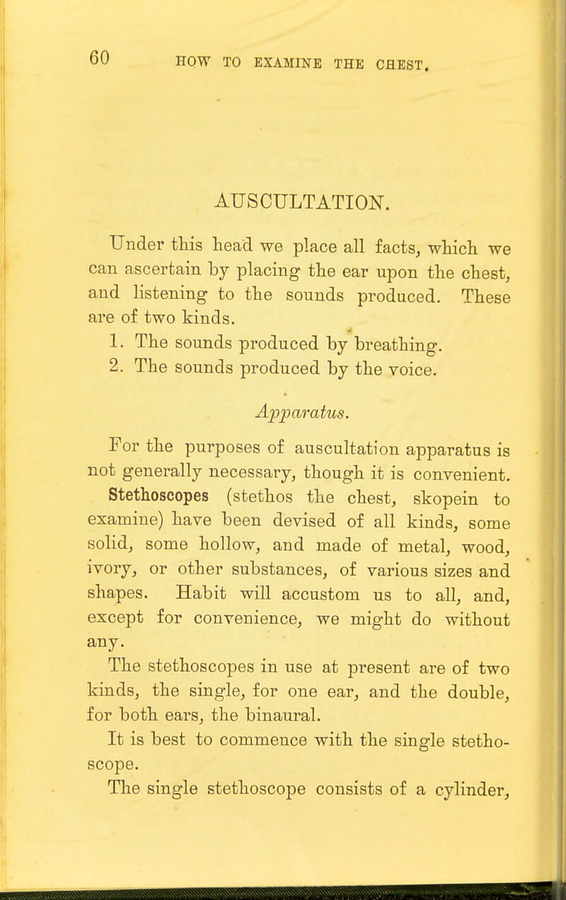 AUSCULTATION. Under this head we place all facts, which we can ascertain by placing the ear upon the chest, and listening to the sounds produced. These are of two kinds. 1. The sounds produced by breathing. 2. The sounds produced by the voice. Apparatus. For the purposes of auscultation apparatus is not generally necessary, though it is convenient. Stethoscopes (stethos the chest, skopein to examine) have been devised of all kinds, some solid, some hollow, and made of metal, wood, ivory, or other substances, of various sizes and shapes. Habit will accustom us to all, and, except for convenience, we might do without any. The stethoscopes in use at present are of two kinds, the single, for one ear, and the double, for both ears, the binaural. It is best to commence with the single stetho- scope. The single stethoscope consists of a cylinder,