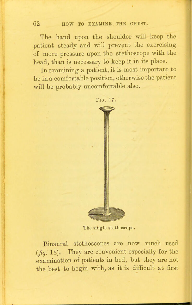 The hand upon the shoulder will keep the patient steady and will prevent the exercising of more pressure upon the stethoscope with the head, than is necessary to keep it in its place. In examining a patient, it is most important to be in a comfortable position, otherwise the patient will be probably uncomfortable also. Fig. 17. The single stethoscope. Binaural stethoscopes are now much used (fig. 18). They are convenient especially for the examination of patients in bed, but they are not the best to begin with, as it is difficult at first
