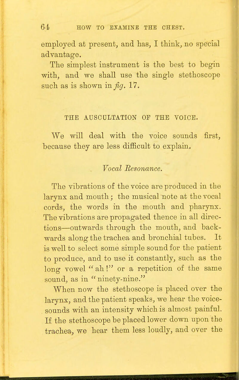 employed at present, and Las, I think, no special advantage. The simplest instrument is the best to begin with, and we shall use the single stethoscope such as is shown in jig. 17. THE AUSCULTATION OF THE VOICE. We will deal with the voice sounds first, because they are less difficult to explain. Vocal Resonance. The vibrations of the voice are produced in the larynx and mouth; the musical note at the vocal cords, the words in the mouth and pharynx. The vibrations are propagated thence in all direc- tions—outwards through the mouth, and back- wards along the trachea and bronchial tubes. It is well to select some simple sound for the patient to produce, and to use it constantly, such as the long vowel ah! or a repetition of the same sound, as in cc ninety-nine. When now the stethoscope is placed over the larynx, and the patient speaks, we hear the voice- sounds with an intensity which is almost painful. If the stethoscope be placed lower down upon the trachea, we hear them less loudly, and over the
