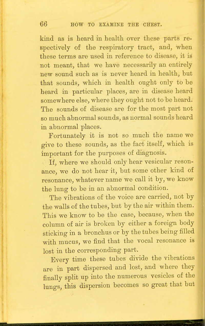 kind as is heard in health, over these parts re- spectively of the respiratory tract, and, when these terms are used in reference to disease, it is not meant, that we have necessarily an entirely new sound such as is never heard in health, but that sounds, which in health ought only to be heard in particular places, are in disease heard somewhere else, where they ought not to be heard. The sounds of disease are for the most part not so much abnormal sounds, as normal sounds heard in abnormal places. Fortunately it is not so much the name we give to these sounds, as the fact itself, which is important for the purposes of diagnosis. If, where we should only hear vesicular reson- ance, we do not hear it, but some other kind of resonance, whatever name we call it by, we know the lung to be in an abnormal condition. The vibrations of the voice are carried, not by the walls of the tubes, but by the air within them. This we know to be the case, because, when the column of air is broken by either a foreign body sticking in a bronchus or by the tubes being filled with mucus, we find that the vocal resonance is lost in the corresponding part. Every time these tubes divide the vibrations are in part dispersed and lost, and where they finally split up into the numerous vesicles of the lungs, this dispersion becomes so great that but