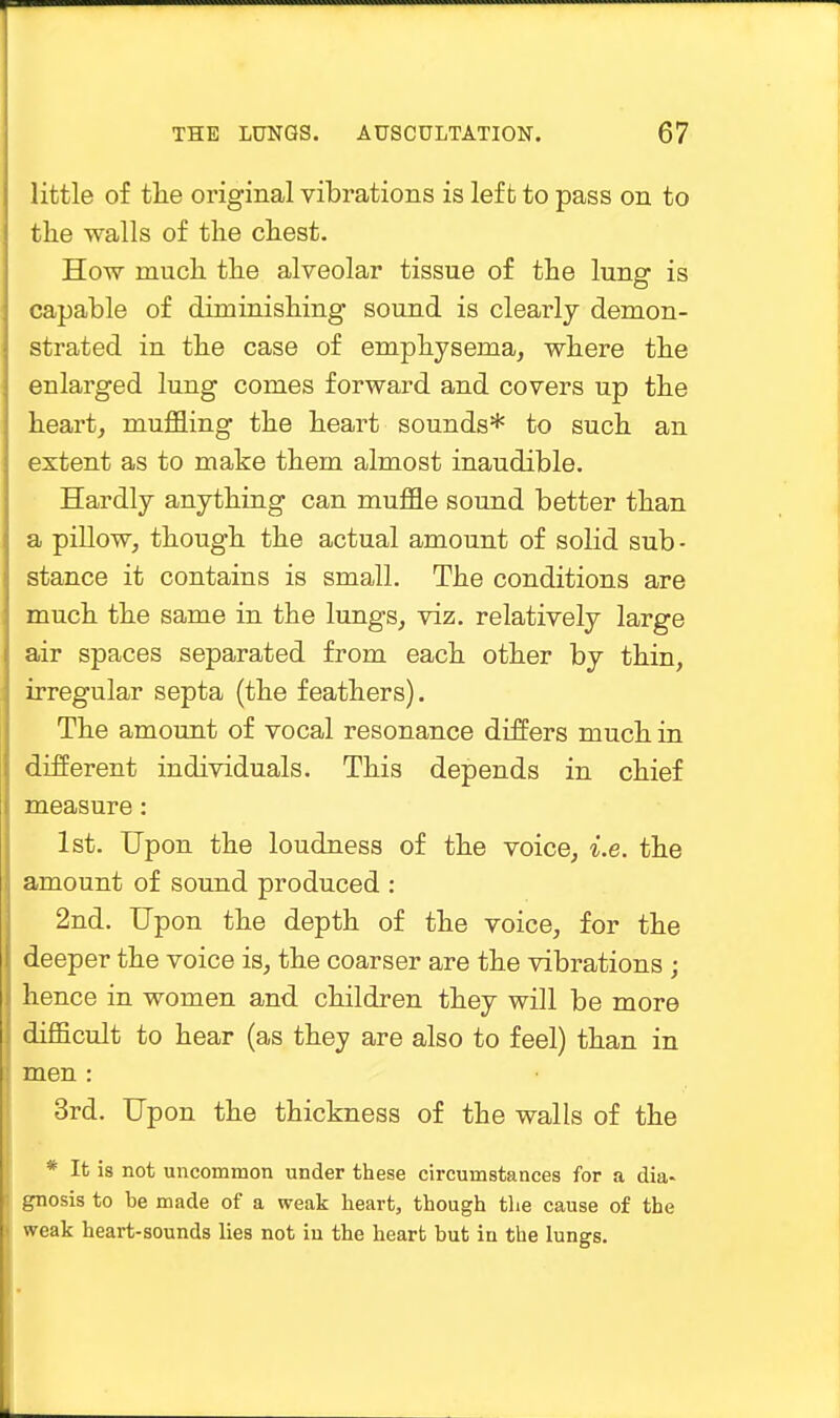 little of the original vibrations is left to pass on to the walls of the chest. How much the alveolar tissue of the lung is capable of diminishing sound is clearly demon- strated in the case of emphysema, where the enlarged lung comes forward and covers up the heart, muffling the heart sounds* to such an extent as to make them almost inaudible. Hardly anything can muffle sound better than a pillow, though the actual amount of solid sub- stance it contains is small. The conditions are much the same in the lungs, viz. relatively large air spaces separated from each other by thin, irregular septa (the feathers). The amount of vocal resonance differs much in different individuals. This depends in chief measure: 1st. Upon the loudness of the voice, i.e. the amount of sound produced : 2nd. Upon the depth of the voice, for the deeper the voice is, the coarser are the vibrations ; hence in women and children they will be more difficult to hear (as they are also to feel) than in men : 3rd. Upon the thickness of the walls of the * It is not uncommon under these circumstances for a dia- gnosis to be made of a weak heart, though the cause of the weak heart-sounds lies not iu the heart but iu the lungs.