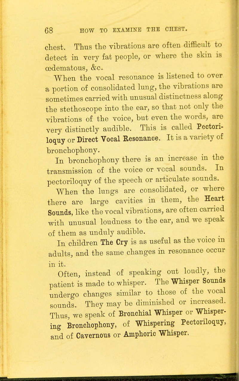 chest. Thus the vibrations are often difficult to detect in very fat people, or where the skin is oedematous, &c. When the vocal resonance is listened to over a portion of consolidated lung, the vibrations are sometimes carried with unusual distinctness along the stethoscope into the ear, so that not only the vibrations of the voice, but even the words, are very distinctly audible. This is called Pectori- loquy or Direct Vocal Resonance. It is a variety of bronchophony. In bronchophony there is an increase in the transmission of the voice or vccal sounds. In pectoriloquy of the speech or articulate sounds. When the lungs are consolidated, or where there are large cavities in them, the Heart Sounds, like the vocal vibrations, are often carried with unusual loudness to the ear, and we speak of them as unduly audible. In children The Cry is as useful as the voice in adults, and the same changes in resonance occur in it. Often, instead of speaking out loudly, the patient is made to whisper. The Whisper Sounds undergo changes similar to those of the vocal sounds. They may be diminished or increased. Thus, we speak of Bronchial Whisper or Whisper- ing Bronchophony, of Whispering Pectoriloquy, and of Cavernous or Amphoric Whisper.