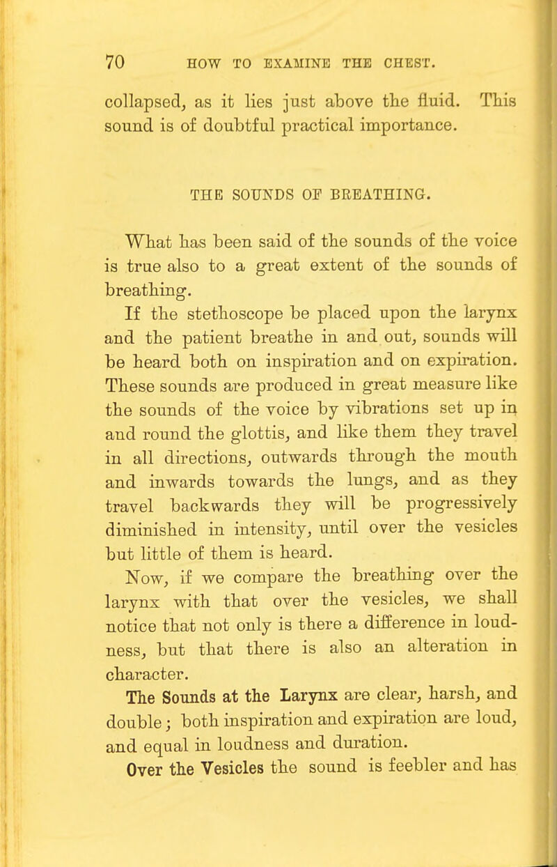 collapsed, as it lies just above the fluid. This sound is of doubtful practical importance. THE SOUNDS OP BREATHING. What has been said of the sounds of the voice is true also to a great extent of the sounds of breathing. If the stethoscope be placed upon the larynx and the patient breathe in and out, sounds will be heard both on inspiration and on expiration. These sounds are produced in great measure like the sounds of the voice by vibrations set up in and round the glottis, and like them they travel in all directions, outwards through the mouth and inwards towards the lungs, and as they travel backwards they will be progressively diminished in intensity, until over the vesicles but little of them is heard. Now, if we compare the breathing over the larynx with that over the vesicles, we shall notice that not only is there a difference in loud- ness, but that there is also an alteration in character. The Sounds at the Larynx are clear, harsh, and double; both inspiration and expiration are loud, and equal in loudness and duration. Over the Vesicles the sound is feebler and has