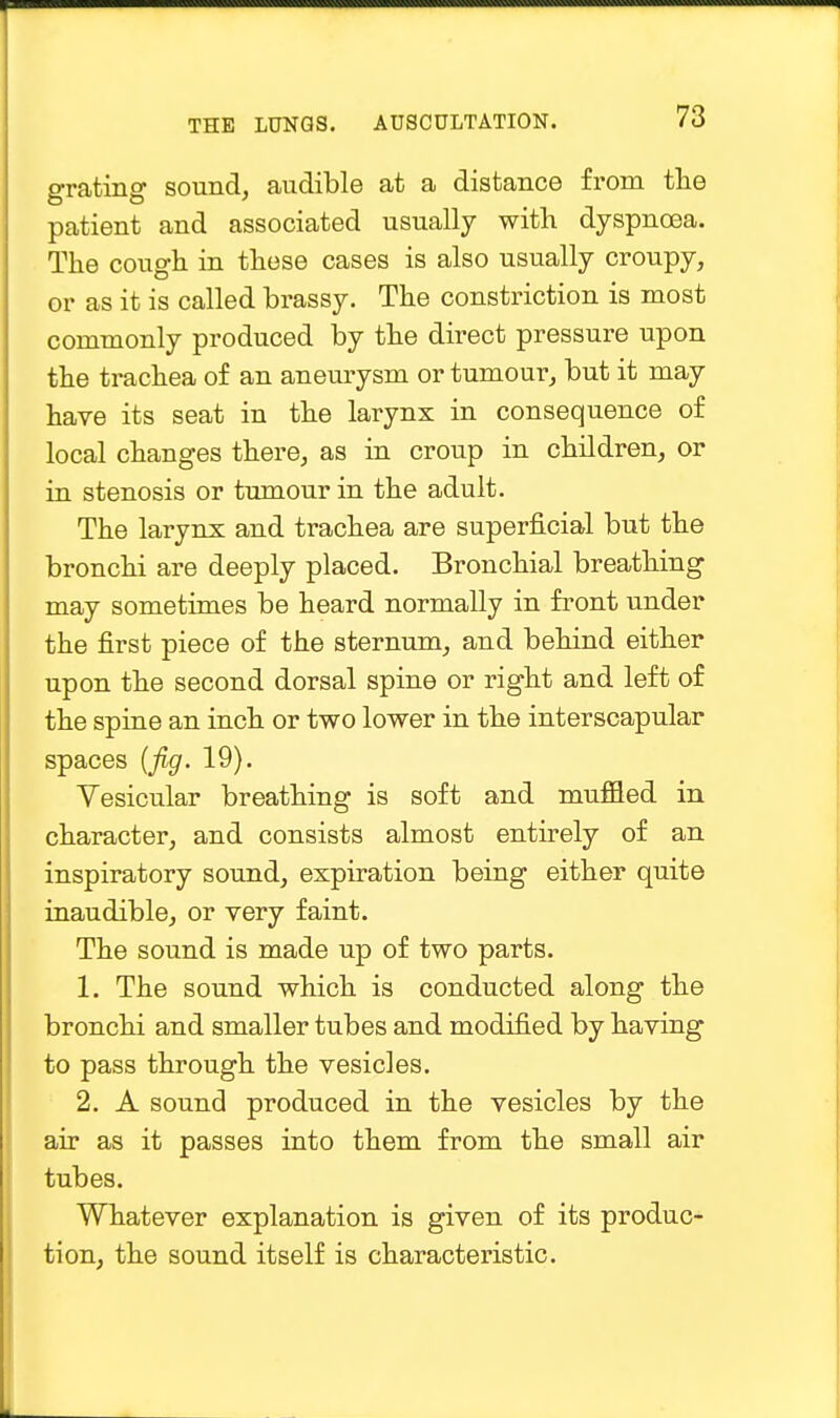 grating sound, audible at a distance from the patient and associated usually with dyspnoea. The cough in these cases is also usually croupy, or as it is called brassy. The constriction is most commonly produced by the direct pressure upon the trachea of an aneurysm or tumour, but it may have its seat in the larynx in consequence of local changes there, as in croup in children, or in stenosis or tumour in the adult. The larynx and trachea are superficial but the bronchi are deeply placed. Bronchial breathing may sometimes be heard normally in front under the first piece of the sternum, and behind either upon the second dorsal spine or right and left of the spine an inch or two lower in the interscapular spaces (fig. 19). Vesicular breathing is soft and muffled in character, and consists almost entirely of an inspiratory sound, expiration being either quite inaudible, or very faint. The sound is made up of two parts. 1. The sound which is conducted along the bronchi and smaller tubes and modified by having to pass through the vesicles. 2. A sound produced in the vesicles by the air as it passes into them from the small air tubes. Whatever explanation is given of its produc- tion, the sound itself is characteristic.