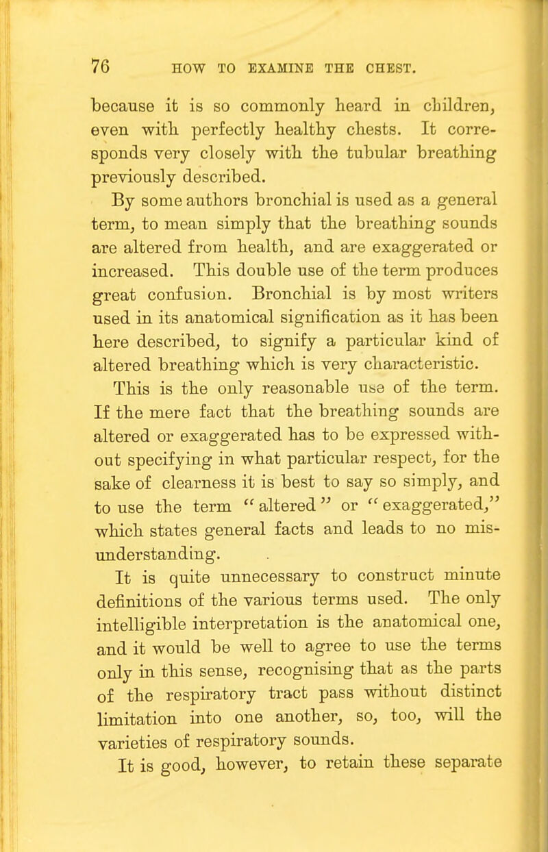 because it is so commonly heard in children, even with perfectly healthy chests. It corre- sponds very closely with the tubular breathing previously described. By some authors bronchial is used as a general term, to mean simply that the breathing sounds are altered from health, and are exaggerated or increased. This double use of the term produces great confusion. Bronchial is by most writers used in its anatomical signification as it has been here described, to signify a particular kind of altered breathing which is very characteristic. This is the only reasonable use of the term. If the mere fact that the breathing sounds are altered or exaggerated has to be expressed with- out specifying in what particular respect, for the sake of clearness it is best to say so simply, and to use the term  altered  or  exaggerated, which states general facts and leads to no mis- understanding. It is quite unnecessary to construct minute definitions of the various terms used. The only intelligible interpretation is the anatomical one, and it would be well to agree to use the terms only in this sense, recognising that as the parts of the respiratory tract pass without distinct limitation into one another, so, too, will the varieties of respiratory sounds. It is good, however, to retain these separate
