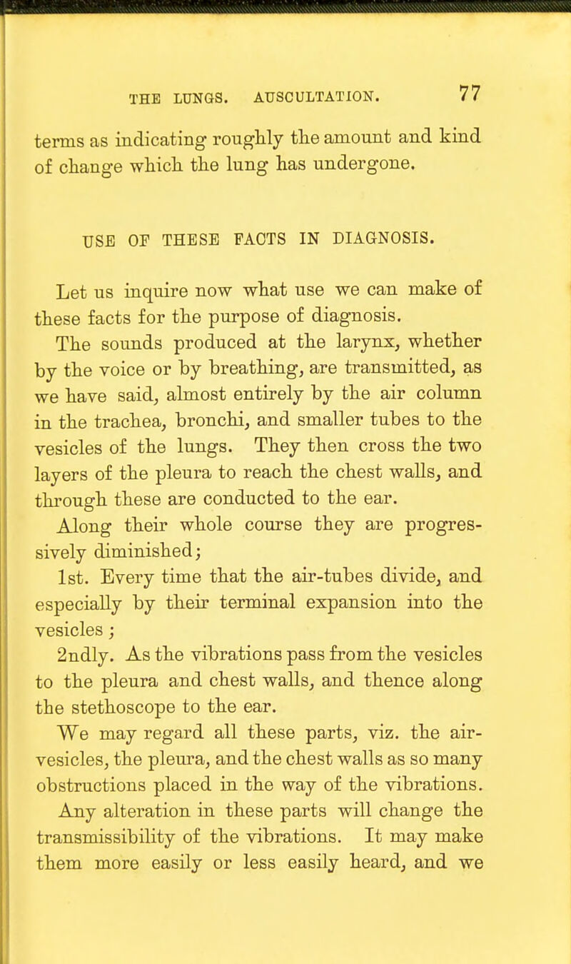 ■ THE LUNGS. AUSCULTATION. 77 terms as indicating roughly the amount and kind of change which the lung has undergone. USE OP THESE PACTS IN DIAGNOSIS. Let us inquire now what use we can make of these facts for the purpose of diagnosis. The sounds produced at the larynx, whether by the voice or by breathing, are transmitted, as we have said, almost entirely by the air column in the trachea, bronchi, and smaller tubes to the vesicles of the lungs. They then cross the two layers of the pleura to reach the chest walls, and through these are conducted to the ear. Along their whole course they are progres- sively diminished; 1st. Every time that the air-tubes divide, and especially by their terminal expansion into the vesicles; 2ndly. As the vibrations pass from the vesicles to the pleura and chest walls, and thence along the stethoscope to the ear. We may regard all these parts, viz. the air- vesicles, the pleura, and the chest walls as so many obstructions placed in the way of the vibrations. Any alteration in these parts will change the transmissibility of the vibrations. It may make them more easily or less easily heard, and we