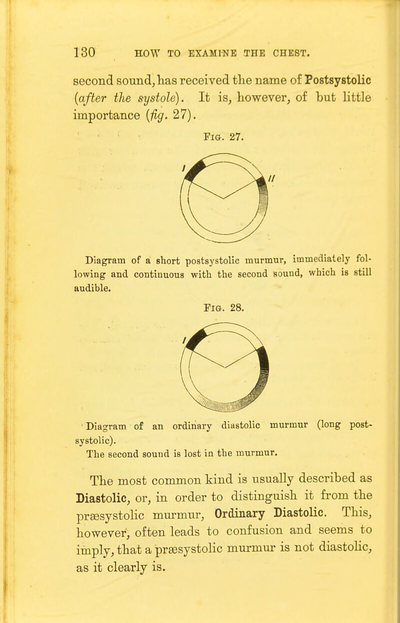 second sound, has received the name of Postsystolic (after the systole). It is, however, of but little importance (fig. 27). Fig. 27. Diagram of a short postsystolic murmur, immediately fol- lowing and continuous with the second sound, which is still audible. Fig. 28. Diagram of an ordinary diastolic murmur (long post- systolic). The second sound is lost in the murmur. The most common kind is usually described as Diastolic, or, in order to distinguish it from the prsesystolic murmur, Ordinary Diastolic. This, however, often leads to confusion and seems to imply, that a prsesystolic murmur is not diastolic, as it clearly is.