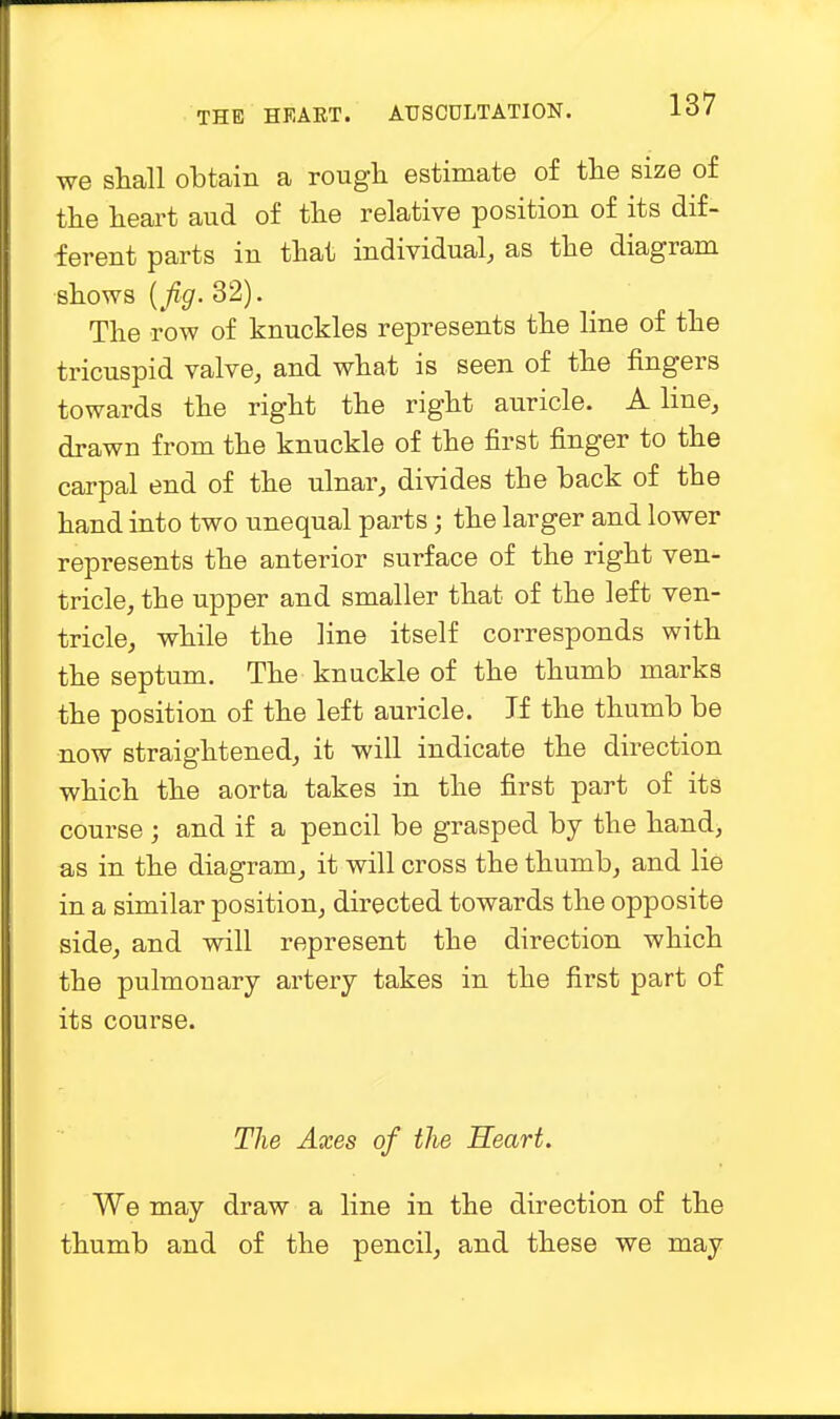 we shall obtain a rough estimate of the size of the heart aud of the relative position of its dif- ferent parts in that individual, as the diagram shows (fig. 32). The row of knuckles represents the line of the tricuspid valve, and what is seen of the fingers towards the right the right auricle. A line, drawn from the knuckle of the first finger to the carpal end of the ulnar, divides the back of the hand into two unequal parts; the larger and lower represents the anterior surface of the right ven- tricle, the upper and smaller that of the left ven- tricle, while the line itself corresponds with the septum. The knuckle of the thumb marks the position of the left auricle. If the thumb be now straightened, it will indicate the direction which the aorta takes in the first part of its course ; and if a pencil be grasped by the hand, as in the diagram, it will cross the thumb, and lie in a similar position, directed towards the opposite side, and will represent the direction which the pulmouary artery takes in the first part of its course. The Axes of the Heart. We may draw a line in the direction of the thumb and of the pencil, and these we may