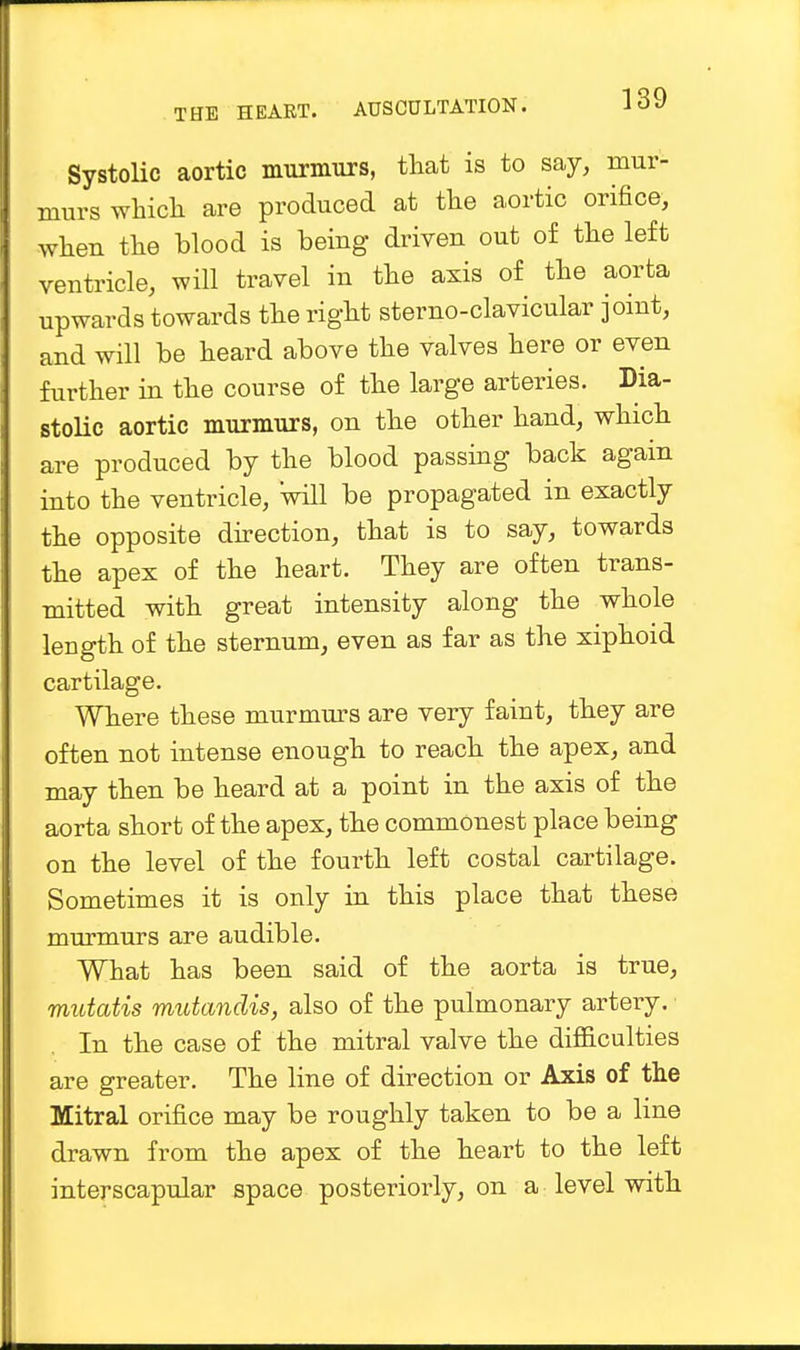 Systolic aortic murmurs, that is to say, mur- murs which are produced at the aortic orifice, when the blood is being driven out of the left ventricle, will travel in the axis of the aorta upwards towards the right sternoclavicular joint, and will be heard above the valves here or even further in the course of the large arteries. Dia- stolic aortic murmurs, on the other hand, which are produced by the blood passing back again into the ventricle, will be propagated in exactly the opposite direction, that is to say, towards the apex of the heart. They are often trans- mitted with great intensity along the whole length of the sternum, even as far as the xiphoid cartilage. Where these murmurs are very faint, they are often not intense enough to reach the apex, and may then be heard at a point in the axis of the aorta short of the apex, the commonest place being on the level of the fourth left costal cartilage. Sometimes it is only in this place that these murmurs are audible. What has been said of the aorta is true, mutatis mutandis, also of the pulmonary artery. In the case of the mitral valve the difficulties are greater. The line of direction or Axis of the Mitral orifice may be roughly taken to be a line drawn from the apex of the heart to the left interscapular space posteriorly, on a level with