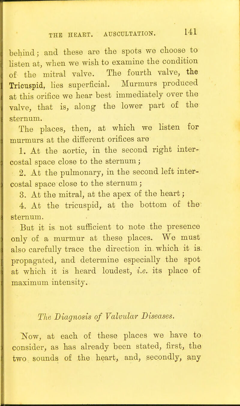 behind; and these are the spots we choose to listen at, when we wish to examine the condition of tho mitral valve. The fourth valve, the Tricuspid, lies superficial. Murmurs produced at this orifice we hear best immediately over the valve, that is, along the lower part of the sternum. The places, then, at which we listen for murmurs at the different orifices are 1. At the aortic, in the second right inter- costal space close to the sternum; 2. At the pulmonary, in the second left inter- costal space close to the sternum; 3. At the mitral, at the apex of the heart; 4. At the tricuspid, at the bottom of the sternum. But it is not sufficient to note the presence only of a murmur at these places. We must also carefully trace the direction in. which it is. propagated, and determine especially the spot at which it is heard loudest, i.e. its place of maximum intensity. The Diagnosis of Valvular Diseases. Now, at each of these places we have to consider, as has already been stated, first, the two sounds of the heart, and, secondly, any