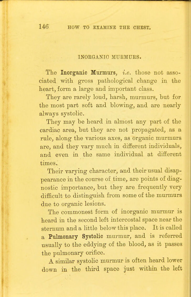INORGANIC MURMURS. The Inorganic Murmurs, i.e. those not asso- ciated with gross pathological change in the heart, form a large and important class. They are rarely loud, harsh, murmurs, but for the most part soft and blowing, and are nearly always systolic. They may be heard in almost any part of the cardiac area, but they are not propagated, as a rule, along the various axes, as organic murmurs are, and they vary much in different individuals, and even in the same individual at different times. Their varying character, and their usual disap- pearance in the course of time, are points of diag- nostic importance, but they are frequently very difficult to distinguish from some of the murmurs due to organic lesions. The commonest form of inorganic murmur is heard in the second left intercostal space near the sternum and a little below this place. It is called a Pulmonary Systolic murmur, and is referred usually to the eddying of the blood, as it passes the pulmonary orifice. A similar systolic murmur is often heard lower down in the third space just within the left
