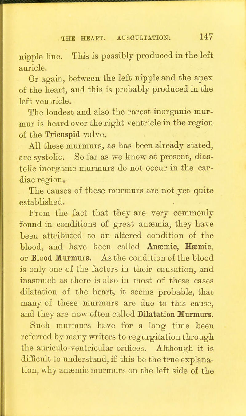 nipple line. This is possibly produced in the left auricle. Or again, between the left nipple and the apex of the heart, and this is probably produced in the left ventricle. The loudest and also the rarest inorganic mur- mur is heard over the right ventricle in the region of the Tricuspid valve. All these murmurs, as has been already stated, are systolic. So far as we know at present, dias- tolic inorganic murmurs do not occur in the car- diac region. The causes of these murmurs are not yet quite established. From the fact that they are very commonly found in conditions of great anasmia, they have been attributed to an altered condition of the blood, and have been called Anaemic, Haemic, or Blood Murmurs. As the condition of the blood is only one of the factors in their causation, and inasmuch as there is also in most of these cases dilatation of the heart, it seems probable, that many of these murmurs are due to this canse, and they are now often called Dilatation Murmurs. Such murmurs have for a long time been referred by many writers to regurgitation through the auriculo-ventricular orifices. Although it is difficult to understand, if this be the true explana- tion, why anaemic murmurs on the left side of the