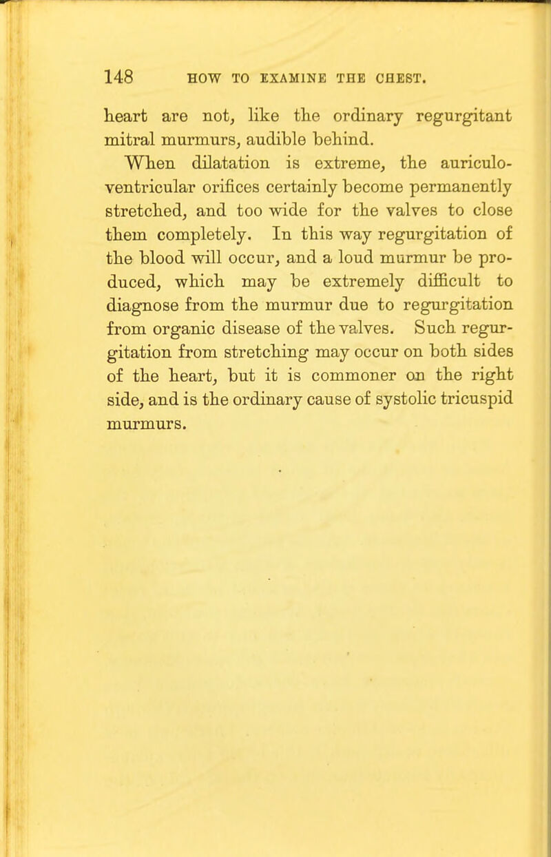 heart are not, like the ordinary regurgitant mitral murmurs, audible behind. When dilatation is extreme, the auriculo- ventricular orifices certainly become permanently stretched, and too wide for the valves to close them completely. In this way regurgitation of the blood will occur, and a loud murmur be pro- duced, which may be extremely difficult to diagnose from the murmur due to regurgitation from organic disease of the valves. Such regur- gitation from stretching may occur on both sides of the heart, but it is commoner on the right side, and is the ordinary cause of systolic tricuspid murmurs.