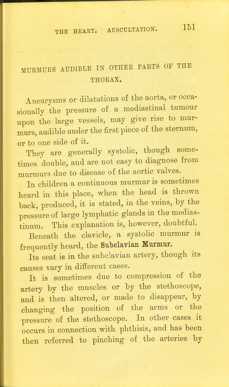 MURMURS AUDIBLE IN OTHER PARTS OE THE THORAX. Aneurysms or dilatations of the aorta, or occa- sionally the pressure of a mediastinal tumour upon the large vessels, may give rise to mur- murs, audible under the first piece of the sternum, or to one side of it. They are generally systolic, though some- times double, and are not easy to diagnose from murmurs due to disease of the aortic valves.^ In children a continuous murmur is sometimes heard in this place, when the head is thrown back, produced, it is stated, in the veins, by the pressure of large lymphatic glands in the medias- tinum. This explanation is, however, doubtful. Beneath the clavicle, a systolic murmur is frequently heard, the Subclavian Murmur. Its seat is in the subclavian artery, though its causes vary in different cases. It is sometimes due to compression of the artery by the muscles or by the stethoscope, and is then altered, or made to disappear, by changing the position of the arms or the pressure of the stethoscope. In other cases it occurs in connection with phthisis, and has been then referred to pinching of the arteries by