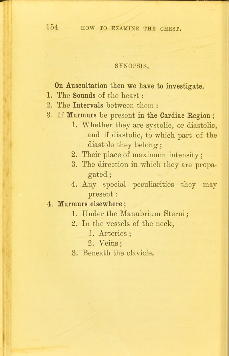 SYNOPSIS. On Auscultation then we have to investigate, 1. The Sounds of the heart: 2. The Intervals between them : 3. If Murmurs be present in the Cardiac Region ; 1. Whether they are systolic, or diastolic, and if diastolic, to which part of the diastole they belong; 2. Their place of maximum intensity; 3. The direction in which they are propa- gated ; 4. Any special peculiarities they may present: 4. Murmurs elsewhere; 1. Under the Manubrium Sterni; 2. In the vessels of the neck, 1. Arteries ; 2. Veins; 3. Beneath the clavicle.