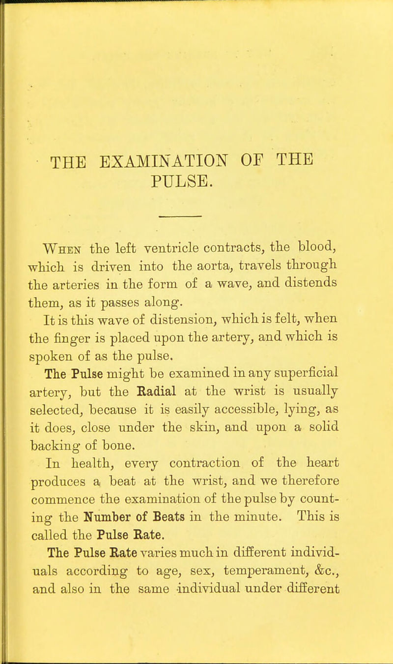 THE EXAMINATION OF THE PULSE. When the left ventricle contracts, the blood, which is driven into the aorta, travels through the arteries in the form of a wave, and distends them, as it passes along. It is this wave of distension, which is felt, when the finger is placed upon the artery, and which is spoken of as the pulse. The Pulse might be examined in any superficial artery, but the Radial at the wrist is usually selected, because it is easily accessible, lying, as it does, close under the shin, and upon a solid backing of bone. In health, every contraction of the heart produces a beat at the wrist, and we therefore commence the examination of the pulse by count- ing the Number of Beats in the minute. This is called the Pulse Rate. The Pulse Rate varies much in different individ- uals according to age, sex, temperament, &c, and also in the same individual under different