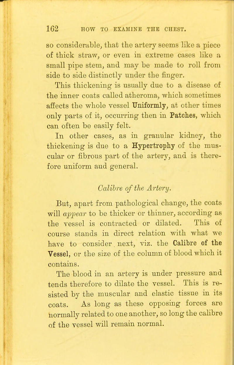 so considerable, that the artery seems like a piece of thick straw, or even in extreme cases like a small pipe stem, and may be made to roll from side to side distinctly under the finger. This thickening is usually due to a disease of the inner coats called atheroma, which sometimes affects the whole vessel Uniformly, at other times only parts of it, occurring then in Patches, which can often be easily felt. In other cases, as in granular kidney, the thickening is due to a Hypertrophy of the mus- cular or fibrous part of the artery, and is there- fore uniform aud general. Calibre of the Artery. But, apart from pathological change, the coats will appear to be thicker or thinner, according as the vessel is contracted or dilated. This of course stands in direct relation with what we have to consider. next, viz. the Calibre of the Vessel, or the size of the column of blood which it contains. The blood in an artery is under pressure and tends therefore to dilate the vessel. This is re- sisted by the muscular and elastic tissue in its coats. As long as these opposing forces are normally related to one another, so long the calibre of the vessel will remain normal.