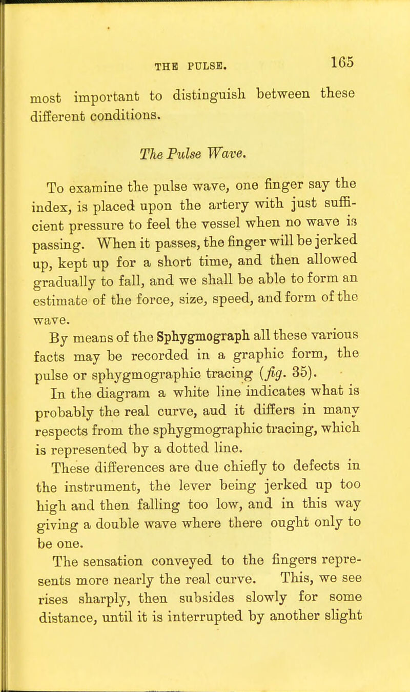 most important to distinguish between these different conditions. The Pulse Wave. To examine the pulse wave, one finger say the index, is placed upon the artery with just suffi- cient pressure to feel the vessel when no wave is passing. When it passes, the finger will be jerked up, kept up for a short time, and then allowed gradually to fall, and we shall be able to form an estimate of the force, size, speed, and form of the wave. By means of the Sphygmograph all these various facts may be recorded in a graphic form, the pulse or sphygmographic tracing (fig. 35). In the diagram a white line indicates what is probably the real curve, aud it differs in many respects from the sphygmographic tracing, which is represented by a dotted line. These differences are due chiefly to defects in the instrument, the lever being jerked up too high and then falling too low, and in this way giving a double wave where there ought only to be one. The sensation conveyed to the fingers repre- sents more nearly the real curve. This, we see rises sharply, then subsides slowly for some distance, until it is interrupted by another slight