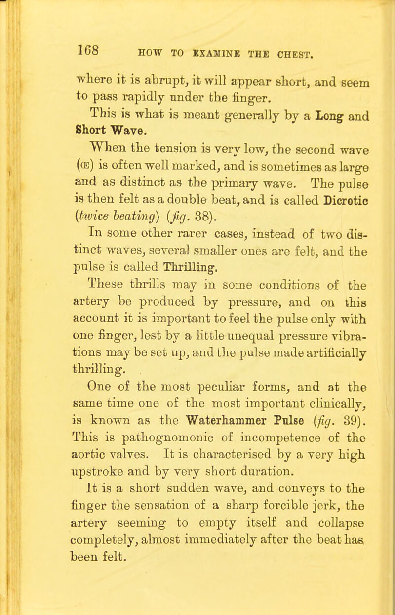 where it is abrupt, it will appear short, and seem to pass rapidly under the finger. This is what is meant generally by a Long and Short Wave. When the tension is very low, the second wave ((e) is often well marked, and is sometimes as large and as distinct as the primary wave. The pulse is then felt as a double beat, and is called Dicrotic (hvice beating) {fig. 38). In some other rarer cases, instead of two dis- tinct waves, several smaller ones are felt, and the pulse is called Thrilling. These thrills may in some conditions of the artery be produced by pressure, and on this account it is important to feel the pulse only with one finger, lest by a little unequal pressure vibra- tions may be set up, and the pulse made artificially thrilling. One of the most peculiar forms, and at the same time one of the most important clinically, is known as the Waterhammer Pulse (fig. 39). This is pathognomonic of incompetence of the aortic valves. It is characterised by a very high upstroke and by very short duration. It is a short sudden wave, and conveys to the finger the sensation of a sharp forcible jerk, the artery seeming to empty itself and collapse completely, almost immediately after the beat has, been felt.