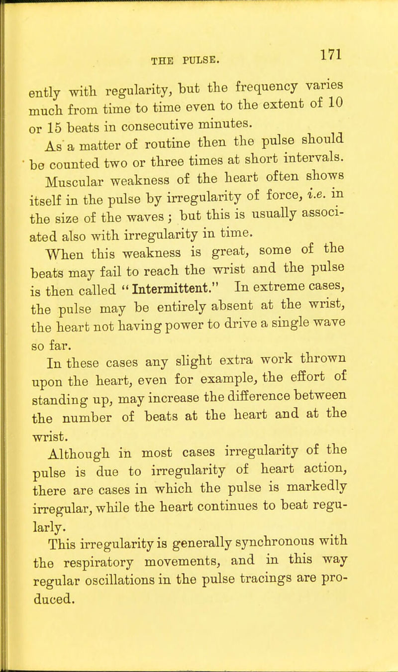 ently with regularity, but the frequency varies much from time to time even to the extent of 10 or 15 beats in consecutive minutes. As a matter of routine then the pulse should • be counted two or three times at short intervals. Muscular weakness of the heart often shows itself in the pulse by irregularity of force, i.e. in the size of the waves ; but this is usually associ- ated also with irregularity in time. When this weakness is great, some of the beats may fail to reach the wrist and the pulse is then called  Intermittent. In extreme cases, the pulse may be entirely absent at the wrist, the heart not having power to drive a single wave so far. In these cases any slight extra work thrown upon the heart, even for example, the effort of standing up, may increase the difference between the number of beats at the heart and at the wrist. Although in most cases irregularity of the pulse is due to irregularity of heart action, there are cases in which the pulse is markedly irregular, while the heart continues to beat regu- larly. This irregularity is generally synchronous with the respiratory movements, and in this way regular oscillations in the pulse tracings are pro- duced.