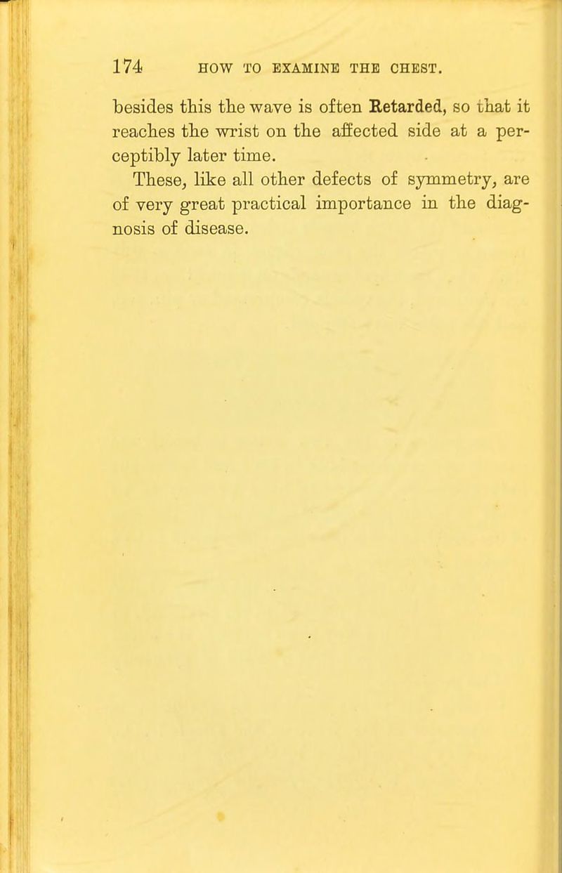 besides this the wave is often Retarded, so ihat it reaches the wrist on the affected side at a per- ceptibly later time. These, like all other defects of symmetry, are of very great practical importance in the diag- nosis of disease.