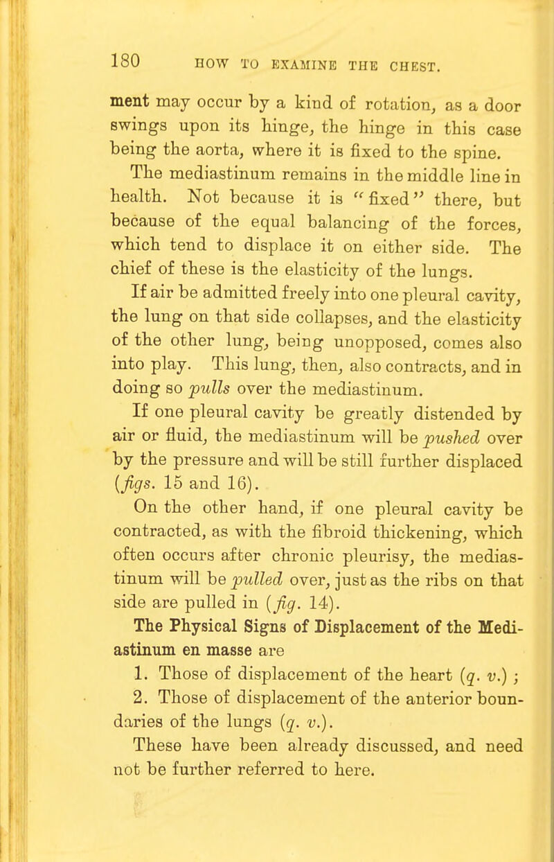 ment may occur by a kind of rotation, as a door swings upon its hinge, the hinge in this case being the aorta, where it is fixed to the spine. The mediastinum remains in the middle line in health. Not because it is  fixed there, but because of the equal balancing of the forces, which tend to displace it on either side. The chief of these is the elasticity of the lungs. If air be admitted freely into one pleural cavity, the lung on that side collapses, and the elasticity of the other lung, being unopposed, comes also into play. This lung, then, also contracts, and in doing so -pulls over the mediastinum. If one pleural cavity be greatly distended by air or fluid, the mediastinum will be pushed over by the pressure and will be still further displaced (jigs. 15 and 16). On the other hand, if one pleural cavity be contracted, as with the fibroid thickening, which often occurs after chronic pleurisy, the medias- tinum will be pulled over, just as the ribs on that side are pulled in {fig. 14). The Physical Signs of Displacement of the Medi- astinum en masse are L Those of displacement of the heart (q. v.) ; 2. Those of displacement of the anterior boun- daries of the lungs (q. v.). These have been already discussed, and need not be further referred to here.