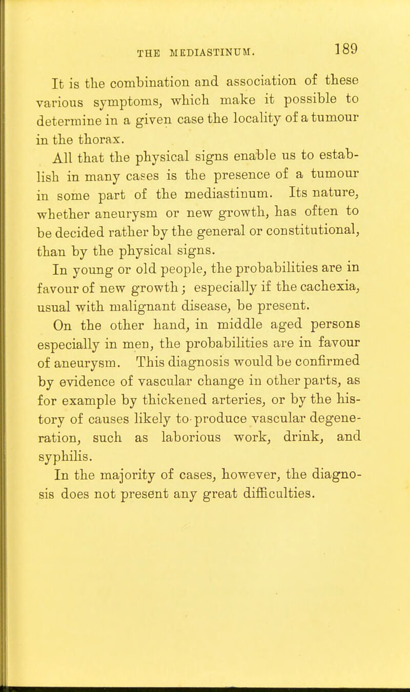 It is the combination and association of these various symptoms, which make it possible to determine in a given case the locality of a tumour in the thorax. All that the physical signs enable us to estab- lish in many cases is the presence of a tumour in some part of the mediastinum. Its nature, whether aneurysm or new growth, has often to be decided rather by the general or constitutional, than by the physical signs. In young or old people, the probabilities are in favour of new growth; especially if the cachexia, usual with malignant disease, be present. On the other hand, in middle aged persons especially in men, the probabilities are in favour of aneurysm. This diagnosis would be confirmed by evidence of vascular change in other parts, as for example by thickened arteries, or by the his- tory of causes likely to-produce vascular degene- ration, such as laborious work, drink, and syphilis. In the majority of cases, however, the diagno- sis does not present any great difficulties.